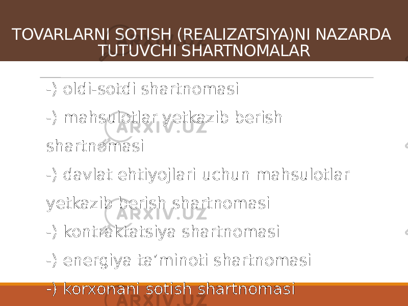 -) oldi-sotdi shartnomasi -) mahsulotlar yetkazib berish shartnomasi -) davlat ehtiyojlari uchun mahsulotlar yetkazib berish shartnomasi -) kontraktatsiya shartnomasi -) energiya taʼminoti shartnomasi -) korxonani sotish shartnomasi -) chakana oldi-sotdi shartnomasi va h.k.TOVARLARNI SOTISH (REALIZATSIYA)NI NAZARDA TUTUVCHI SHARTNOMALAR 