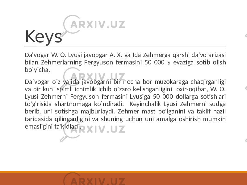 Keys Da&#39;vogar W. O. Lyusi javobgar A. X. va Ida Zehmerga qarshi da&#39;vo arizasi bilan Zehmerlarning Fergyuson fermasini 50 000 $ evaziga sotib olish bo`yicha. Da`vogar o`z vajida javobgarni bir necha bor muzokaraga chaqirganligi va bir kuni spirtli ichimlik ichib o`zaro kelishganligini oxir-oqibat, W. O. Lyusi Zehmerni Fergyuson fermasini Lyusiga 50 000 dollarga sotishlari to&#39;g&#39;risida shartnomaga ko`ndiradi. Keyinchalik Lyusi Zehmerni sudga berib, uni sotishga majburlaydi. Zehmer mast bo&#39;lganini va taklif hazil tariqasida qilinganligini va shuning uchun uni amalga oshirish mumkin emasligini ta&#39;kidladi. 