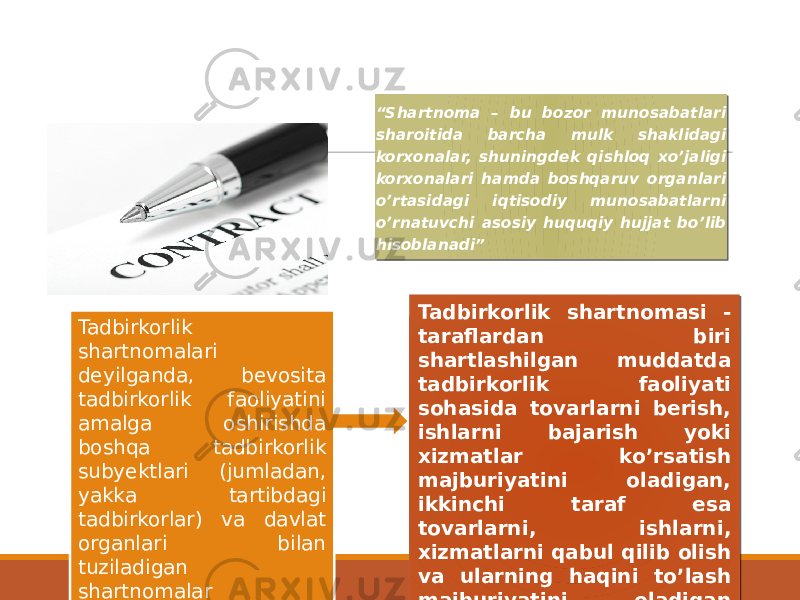 “ Shartnoma – bu bozor munosabatlari sharoitida barcha mulk shaklidagi korxonalar, shuningdek qishloq xoʼjaligi korxonalari hamda boshqaruv organlari oʼrtasidagi iqtisodiy munosabatlarni oʼrnatuvchi asosiy huquqiy hujjat boʼlib hisoblanadi” Tadbirkorlik shartnomalari deyilganda, bevosita tadbirkorlik faoliyatini amalga oshirishda boshqa tadbirkorlik subyektlari (jumladan, yakka tartibdagi tadbirkorlar) va davlat organlari bilan tuziladigan shartnomalar tushuniladi. Tadbirkorlik shartnomasi - taraflardan biri shartlashilgan muddatda tadbirkorlik faoliyati sohasida tovarlarni berish, ishlarni bajarish yoki xizmatlar koʼrsatish majburiyatini oladigan, ikkinchi taraf esa tovarlarni, ishlarni, xizmatlarni qabul qilib olish va ularning haqini toʼlash majburiyatini oladigan kelishuvdir.01 02 0F 14 14 08 08 03 01 0D02 0B 0D02 0B 05 1A 0F 05 0D08 1A 16 0F 07 