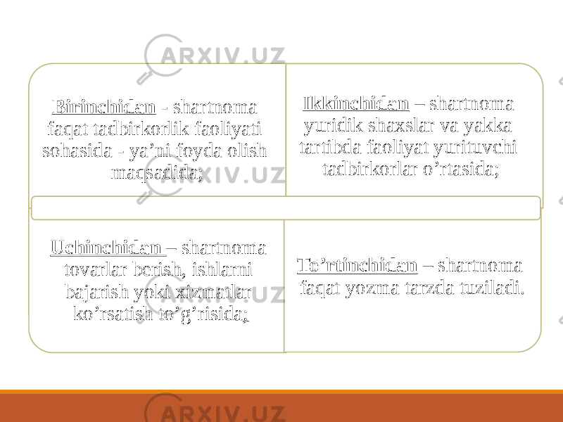 Birinchidan - shartnoma faqat tadbirkorlik faoliyati sohasida - yaʼni foyda olish maqsadida; Ikkinchidan – shartnoma yuridik shaxslar va yakka tartibda faoliyat yurituvchi tadbirkorlar oʼrtasida; Uchinchidan – shartnoma tovarlar berish, ishlarni bajarish yoki xizmatlar koʼrsatish toʼgʼrisida ; Toʼrtinchidan – shartnoma faqat yozma tarzda tuziladi. 