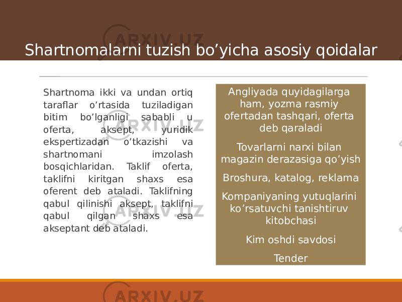 Shartnomalarni tuzish boʼyicha asosiy qoidalar Shartnoma ikki va undan ortiq taraflar oʼrtasida tuziladigan bitim boʼlganligi sababli u oferta, aksept, yuridik ekspertizadan oʼtkazishi va shartnomani imzolash bosqichlaridan. Taklif oferta, taklifni kiritgan shaxs esa oferent deb ataladi. Taklifning qabul qilinishi aksept, taklifni qabul qilgan shaxs esa akseptant deb ataladi. А ngliyada quyidagilarga ham, yozma rasmiy ofertadan tashqari, oferta deb qaraladi Tovarlarni narxi bilan magazin derazasiga qoʼyish Broshura, katalog, reklama Kompaniyaning yutuqlarini koʼrsatuvchi tanishtiruv kitobchasi Kim oshdi savdosi Tender 