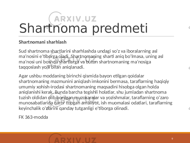 Shartnoma predmeti Shartnomani sharhlash Sud shartnoma shartlarini sharhlashda undagi so‘z va iboralarning asl ma’nosini e’tiborga oladi. Shartnomaning sharti aniq bo‘lmasa, uning asl ma’nosi uni boshqa shartlarga va butun shartnomaning ma’nosiga taqqoslash yo‘li bilan aniqlanadi. Agar ushbu moddaning birinchi qismida bayon etilgan qoidalar shartnomaning mazmunini aniqlash imkonini bermasa, taraflarning haqiqiy umumiy xohish-irodasi shartnomaning maqsadini hisobga olgan holda aniqlanishi kerak. Bunda barcha tegishli holatlar, shu jumladan shartnoma tuzish oldidan olib borilgan muzokaralar va yozishmalar, taraflarning o‘zaro munosabatlarida qaror topgan amaliyot, ish muomalasi odatlari, taraflarning keyinchalik o‘zlarini qanday tutganligi e’tiborga olinadi. FK 363-modda 9 