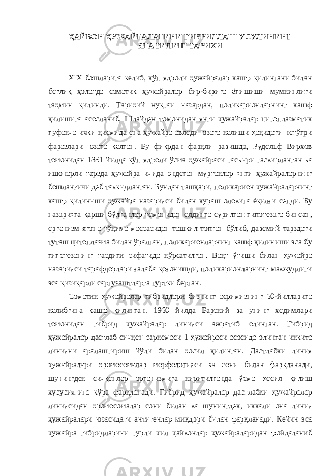 ҲАЙВОН ҲУЖАЙРАЛАРИНИ ГИБРИДЛАШ УСУЛИНИНГ ЯРАТИЛИШ ТАРИХИ ХIX бошларига келиб, кўп ядроли ҳужайралар кашф қилингани билан боғлиқ ҳолатда соматик ҳужайралар бир-бирига ёпишиши мумкинлиги таҳмин қилинди. Тарихий нуқтаи назардан, поликарионларнинг кашф қилишига асосланиб, Шлайден томонидан янги ҳужайралар цитоплазматик пуфакча ички қисмида она ҳужайра авлоди юзага келиши ҳақидаги нотўғри фаразлари юзага келган. Бу фикрдан фарқли равишда, Рудольф Вирхов томонидан 1851 йилда кўп ядроли ўсма ҳужайраси тасвири тасвирланган ва ишонарли тарзда ҳужайра ичида эндоган муртаклар янги ҳужайраларнинг бошланғичи деб таъкидланган. Бундан ташқари, поликарион ҳужайраларнинг кашф қилиниши ҳужайра назарияси билан кураш оловига ёқилғи сепди. Бу назарияга қарши бўлганлар томонидан олдинга сурилган гипотезага биноан, организм ягона тўқима массасидан ташкил топган бўлиб, давомий тарздаги туташ цитоплазма билан ўралган, поликарионларнинг кашф қилиниши эса бу гипотезанинг тасдиғи сифатида кўрсатилган. Вақт ўтиши билан ҳужайра назарияси тарафдорлари ғалаба қоғонишди, поликарионларнинг мавжудлиги эса қизиқарли саргузаштларга туртки берган. Соматик ҳужайралар гибридлари бизнинг асримизнинг 60-йилларига келибгина кашф қилинган. 1960 йилда Барский ва унинг ходимлари томонидан гибрид ҳужайралар линияси ажратиб олинган. Гибрид ҳужайралар дастлаб сичқон саркомаси 1 ҳужайраси асосида олинган иккита линияни аралаштириш йўли билан хосил қилинган. Дастлабки линия ҳужайралари хромосомалар морфологияси ва сони билан фарқланади, шунингдек сичқонлар организмига киритилганда ўсма хосил қилиш хусусиятига кўра фарқланади. Гибрид ҳужайралар дастлабки ҳужайралар линиясидан хромосомалар сони билан ва шунингдек, иккали она линия ҳужайралари юзасидаги антигенлар миқдори билан фарқланади. Кейин эса ҳужайра гибридларини турли хил ҳайвонлар ҳужайраларидан фойдаланиб 