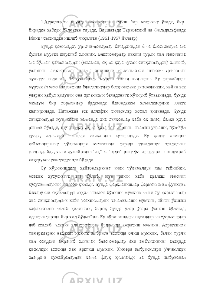 1.Агрегацион усулда химераларни олиш бир вақтнинг ўзида, бир- биридан ҳабари бўлмаган тарзда, Варшав ада Тарковски й ва Филадельфи яда Минц томонидан ишлаб чиқилган (1961-1962 йиллар ). Бунда ҳомиладор урғочи-донорлар бачадонидан 8 та блостомерга эга бўлган муртак ажратиб олинган. Бластомерлар иккита турли хил генотипга эга бўлган ҳайвонлардан (масалан, оқ ва қора тусли сичқонлардан) олиниб, уларнинг агрегацияси амалга ошишини таъминловчи шароит яратилган муҳитга солиниб, 16-ҳужайрали муртак хосил қилинган. Бу таркибдаги муртак in vitro шароитида бластоцитлар босқичигача ривожланади, кейин эса уларни қабул қилувчи она организми бачадонига кўчириб ўтказилади, бунда маълум бир гормонлар ёрдамида ёлғондакам ҳомиладорлик юзага келтирилади. Натижада эса аллофен сичқонлар хосил қилинади. Бунда сичқонларда жун юзага келганда она сичқонлар каби оқ эмас, балки қора рангли бўлади, шунингдек оқ ва қора рангларнинг аралаш учраши, йўл-йўл тусли, ола-чипор рангли сичқонлар кузатилади. Бу ҳолат химера- ҳайвонларнинг тўқималари мозаикали тарзда тузилишга эгалигини тасдиқлайди, яъни ҳужайралар &#34;оқ&#34; ва &#34;қора&#34; ранг фенотипларини келтириб чиқарувчи генотипга эга бўлади. Бу кўринишдаги ҳайвонларнинг ички тўқималари хам табиийки, мозаик хусусиятга эга бўлиб, жун ранги каби аралаш генотип хусусиятларини намоён қилади. Бунда фарқланишлар ферментатив функция бажарувчи оқсилларда яққол намоён бўлиши мумкин: яъни бу ферментлар она сичқонлардаги каби реакцияларни катализлаши мумкин, айнан ўхшаш кофакторлар талаб қилинади, бироқ бунда улар ўзаро ўхшаш бўлсада, идентик тарзда бир хил бўлмайди. Бу кўринишдаги оқсиллар изоферментлар деб аталиб, уларни электрофорез ёрдамида ажратиш мумкин. Агрегацион химераларни нафақат иккита эмбрион асосида олиш мумкин, балки турли хил сондаги ажратиб олинган бластомерлар ёки эмбрионнинг алоҳида қисмлари асосида хам яратиш мумкин. Химера эмбрионлари ўлчамлари одатдаги ҳужайралардан катта фарқ қилмайди ва бунда эмбрионал 