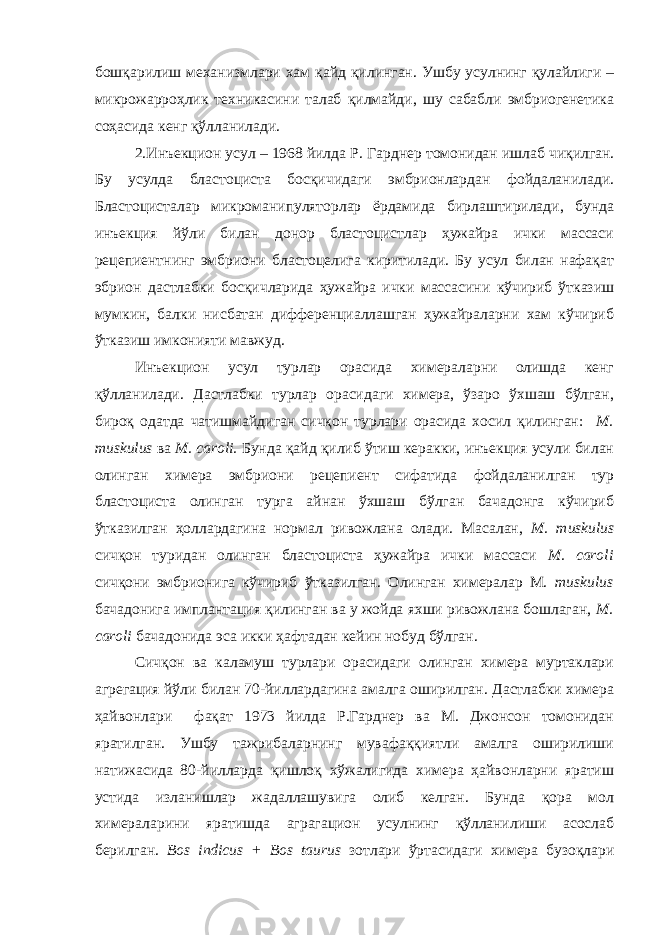 бошқарилиш механизмлари хам қайд қилинган. Ушбу усулнинг қулайлиги – микрожарроҳлик техникасини талаб қилмайди, шу сабабли эмбриогенетика соҳасида кенг қўлланилади. 2. Инъекцион усул – 1968 йилда Р. Гарднер томонидан ишлаб чиқилган. Бу усулда бластоциста босқичидаги эмбрионлардан фойдаланилади. Бластоцисталар микроманипуляторлар ёрдамида бирлаштирилади, бунда инъекция йўли билан донор бластоцистлар ҳужайра ички массаси рецепиентнинг эмбриони бластоцелига киритилади. Бу усул билан нафақат эбрион дастлабки босқичларида ҳужайра ички массасини кўчириб ўтказиш мумкин, балки нисбатан дифференциаллашган ҳужайраларни хам кўчириб ўтказиш имконияти мавжуд. Инъекцион усул турлар орасида химераларни олишда кенг қўлланилади. Дастлабки турлар орасидаги химера, ўзаро ўхшаш бўлган, бироқ одатда чатишмайдиган сичқон турлари орасида хосил қилинган: M. muskulus ва M. caroli. Бунда қайд қилиб ўтиш керакки, инъекция усули билан олинган химера эмбриони рецепиент сифатида фойдаланилган тур бластоциста олинган турга айнан ўхшаш бўлган бачадонга кўчириб ўтказилган ҳоллардагина нормал ривожлана олади. Масалан, M. muskulus сичқон туридан олинган бластоциста ҳужайра ички массаси M. caroli сичқони эмбрионига кўчириб ўтказилган. Олинган химералар M. muskulus бачадонига имплантация қилинган ва у жойда яхши ривожлана бошлаган, M. caroli бачадонида эса икки ҳафтадан кейин нобуд бўлган. Сичқон ва каламуш турлари орасидаги олинган химера муртаклари агрегация йўли билан 70-йиллардагина амалга оширилган. Дастлабки химера ҳайвонлари фақат 1973 йилда Р.Гарднер ва М. Джонсон томонидан яратилган. Ушбу тажрибаларнинг мувафаққиятли амалга оширилиши натижасида 80-йилларда қишлоқ хўжалигида химера ҳайвонларни яратиш устида изланишлар жадаллашувига олиб келган. Бунда қора мол химераларини яратишда аграгацион усулнинг қўлланилиши асослаб берилган. Bos indicus + Bos taurus зотлари ўртасидаги химера бузоқлари 