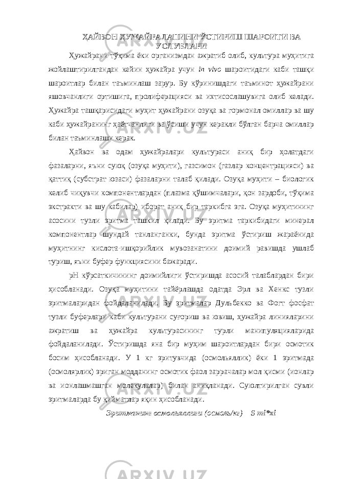 ҲАЙВОН ҲУЖАЙРАЛАПИНИ ЎСТИРИШ ШАРОИТИ ВА УСЛУБЛАРИ Ҳужайрани тўқима ёки организмдан ажратиб олиб, культура муҳитига жойлаштирилгандан кейин ҳужайра учун in vivo шароитидаги каби ташқи шароитлар билан таъминлаш зарур. Бу кўринишдаги таъминот ҳужайрани яшовчанлиги ортишига, пролиферацияси ва ихтисослашувига олиб келади. Ҳужайра ташқарисидаги муҳит ҳужайрани озуқа ва гормонал омиллар ва шу каби ҳужайранинг ҳаётчанлиги ва ўсиши учун керакли бўлган барча омиллар билан таъминлаши керак. Ҳайвон ва одам ҳужайралари культураси аниқ бир ҳолатдаги фазаларни, яъни суюқ (озуқа муҳити), газсимон (газлар концентрацияси) ва қаттиқ (субстрат юзаси) фазаларни талаб қилади. Озуқа муҳити – биологик келиб чиқувчи компонентлардан (плазма қўшимчалари, қон зардоби, тўқима экстракти ва шу кабилар) иборат аниқ бир таркибга эга. Озуқа муҳитининг асосини тузли эритма ташкил қилади. Бу эритма таркибидаги минерал компонентлар шундай танланганки, бунда эритма ўстириш жараёнида муҳитнинг кислота-ишқорийлик мувозанатини доимий равишда ушлаб туриш, яъни буфер функциясини бажаради. рН кўрсаткичининг доимийлиги ўстиришда асосий талаблардан бири ҳисобланади. Озуқа муҳитини тайёрлашда одатда Эрл ва Хенкс тузли эритмаларидан фойдаланилади. Бу эритмалар Дульбекко ва Фогт фосфат тузли буферлари каби культурани суғориш ва ювиш, ҳужайра линияларини ажратиш ва ҳужайра культурасининг турли манипуляцияларида фойдаланилади. Ўстиришда яна бир муҳим шароитлардан бири осмотик босим ҳисобланади. У 1 кг эритувчида (осмольяллик) ёки 1 эритмада (осмолярлик) эриган модданинг осмотик фаол заррачалар мол қисми (ионлар ва ионлашмашган молекулалар) билан аниқланади. Суюлтирилган сувли эритмаларда бу қийматлар яқин ҳисобланади. Эритманинг осмольяллиги (осмоль/кг) = S mi*xi 