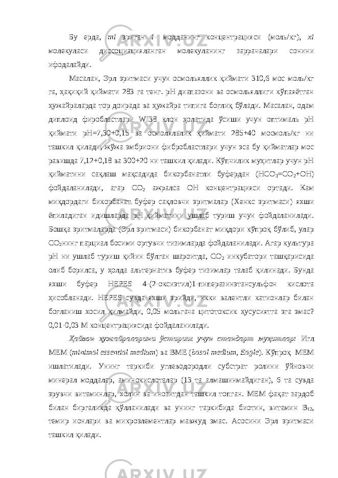 Бу ерда, mi эриган i- модданинг концентрацияси (моль/кг), xi молекуласи диссоциацияланган молекуланинг заррачалари сонини ифодалайди. Масалан, Эрл эритмаси учун осмольяллик қиймати 310,6 мос моль/кг га, ҳақиқий қиймати 283 га тенг. рН диапазони ва осмольяллиги кўпаяётган ҳужайраларда тор доирада ва ҳужайра типига боғлиқ бўлади. Масалан, одам диплоид фиробластлари WI38 клон ҳолатида ўсиши учун оптималь рН қиймати рН=7,30+0,15 ва осмоляльлик қиймати 285+40 мосмоль/кг ни ташкил қилади, жўжа эмбриони фибробластлари учун эса бу қийматлар мос равишда 7,12+0,18 ва 300+20 ни ташкил қилади. Кўпчилик муҳитлар учун рН қийматини сақлаш мақсадида бикорбанатли буфердан (HCO 3 =CO 2 +OH) фойдаланилади, агар СО 2 ажралса ОН концентрацияси ортади. Кам миқдордаги бикорбанат буфер сақловчи эритмалар (Хенкс эритмаси) яхши ёпиладиган идишларда рН қийматини ушлаб туриш учун фойдаланилади. Бошқа эритмаларда (Эрл эритмаси) бикорбанат миқдори кўпроқ бўлиб, улар СО 2 нинг парциал босими ортувчи тизимларда фойдаланилади. Агар культура рН ни ушлаб туриш қийин бўлган шароитда, СО 2 инкубатори ташқарисида олиб борилса, у ҳолда альтернатив буфер тизимлар талаб қилинади. Бунда яхши буфер HEPES 4-(2-оксиэтил)1-пиперазинэтансульфон кислота ҳисобланади. HEPES сувда яхши эрийди, икки валентли катионлар билан боғланиш хосил қилмайди, 0,05 мольгача цитотоксик ҳусусиятга эга эмас? 0,01-0,03 М концентрациясида фойдаланилади. Ҳайвон ҳужайраларини ўстириш учун стандарт муҳитлар: Игл MEM ( minimal essential medium ) ва BME ( basal medium, Eagle ). Кўпроқ МЕМ ишлатилади. Унинг таркиби углеводородли субстрат ролини ўйновчи минерал моддалар, аминокислоталар (13 та алмашинмайдиган), 6 та сувда эрувчи витаминлар, холин ва инозитдан ташкил топган. МЕМ фақат зардоб билан биргаликда қўлланилади ва унинг таркибида биотин, витамин В 12 , темир ионлари ва микроэлементлар мавжуд эмас. Асосини Эрл эритмаси ташкил қилади. 