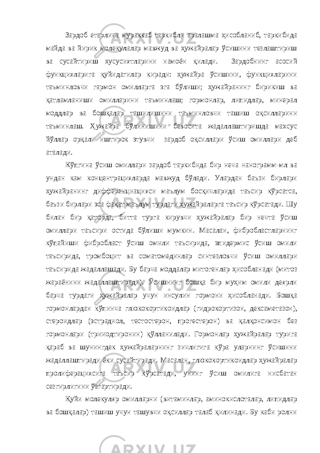 Зардоб етарлича мураккаб таркибли аралашма ҳисобланиб, таркибида майда ва йирик молекулалар мавжуд ва ҳужайралар ўсишини тезлаштириш ва сусайтириш хусусиятларини намоён қилади. Зардобнинг асосий функцияларига қуйидагилар киради: ҳужайра ўсишини, функцияларини таъминловчи гармон омилларга эга бўлиши; ҳужайранинг бирикиш ва қатламланиши омилларини таъминлаш; гормонлар, липидлар, минерал моддлар ва бошқалар ташилишини таъминловчи ташиш оқсилларини таъминлаш. Ҳужайра бўлинишини бевосита жадаллаштиришда махсус йўллар орқали иштирок этувчи зардоб оқсиллари ўсиш омиллари деб аталади. Кўпгина ўсиш омиллари зардоб таркибида бир неча нанограмм-мл ва ундан кам концентрацияларда мавжуд бўлади. Улардан баъзи бирлари ҳужайранинг дифференциацияси маълум босқичларида таъсир кўрсатса, баъзи бирлари эса фақат маълум турдаги ҳужайраларга таъсир кўрсатади. Шу билан бир қаторда, битта турга кирувчи ҳужайралар бир нечта ўсиш омиллари таъсири остида бўлиши мумкин. Масалан, фибробластларнинг кўпайиши фибробласт ўсиш омили таъсирида, эпидермис ўсиш омили таъсирида, тромбоцит ва соматомединлар синтезловчи ўсиш омиллари таъсирида жадаллашади. Бу барча моддалар митогенлар ҳисобланади (митоз жараёнини жадаллаштиради). Ўсишнинг бошқа бир муҳим омили деярли барча турдаги ҳужайралар учун инсулин гормони ҳисобланади. Бошқа гормонлардан кўпинча глюкокортикоидлар (гидрокортизон, дексаметазон), стероидлар (эстрадиол, тестостерон, прогестерон) ва қалқонсимон без гормонлари (трииодтиронин) қўлланилади. Гормонлар ҳужайралар турига қараб ва шунингдек ҳужайраларнинг зичлигига кўра уларнинг ўсишини жадаллаштиради ёки сусайтиради. Масалан, глюкокортикоидлар ҳужайралар пролиферациясига таъсир кўрсатади, унинг ўсиш омилига нисбатан сезгирлигини ўзгартиради. Қуйи молекуляр омилларни (витаминлар, аминокислоталар, липидлар ва бошқалар) ташиш учун ташувчи оқсиллар талаб қилинади. Бу каби ролни 