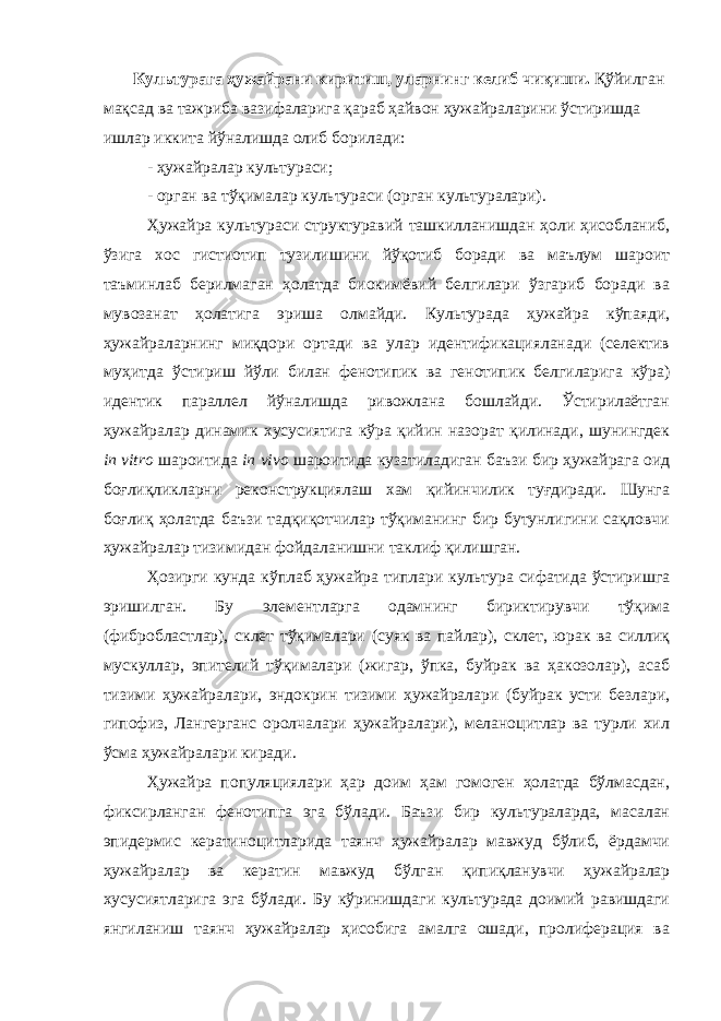  Культурага ҳужайрани киритиш, уларнинг келиб чиқиши . Қўйилган мақсад ва тажриба вазифаларига қараб ҳайвон ҳужайраларини ўстиришда ишлар иккита йўналишда олиб борилади: - ҳужайралар культураси ; - орган ва тўқималар культураси (орган культур алари ). Ҳужайра культураси структуравий ташкилланишдан ҳоли ҳисобланиб, ўзига хос гистиотип тузилишини йўқотиб боради ва маълум шароит таъминлаб берилмаган ҳолатда биокимёвий белгилари ўзгариб боради ва мувозанат ҳолатига эриша олмайди. Культурада ҳужайра кўпаяди, ҳужайраларнинг миқдори ортади ва улар идентификацияланади (селектив муҳитда ўстириш йўли билан фенотипик ва генотипик белгиларига кўра) идентик параллел йўналишда ривожлана бошлайди. Ўстирилаётган ҳужайралар динамик хусусиятига кўра қийин назорат қилинади, шунингдек in vitro шароитида in vivo шароитида кузатиладиган баъзи бир ҳужайрага оид боғлиқликларни реконструкциялаш хам қийинчилик туғдиради. Шунга боғлиқ ҳолатда баъзи тадқиқотчилар тўқиманинг бир бутунлигини сақловчи ҳужайралар тизимидан фойдаланишни таклиф қилишган. Ҳозирги кунда кўплаб ҳужайра типлари культура сифатида ўстиришга эришилган. Бу элементларга одамнинг бириктирувчи тўқима (фибробластлар), склет тўқималари (суяк ва пайлар), склет, юрак ва силлиқ мускуллар, эпителий тўқималари (жигар, ўпка, буйрак ва ҳакозолар), асаб тизими ҳужайралари, эндокрин тизими ҳужайралари (буйрак усти безлари, гипофиз, Лангерганс оролчалари ҳужайралари), меланоцитлар ва турли хил ўсма ҳужайралари киради. Ҳужайра популяциялари ҳар доим ҳам гомоген ҳолатда бўлмасдан, фиксирланган фенотипга эга бўлади. Баъзи бир культураларда, масалан эпидермис кератиноцитларида таянч ҳужайралар мавжуд бўлиб, ёрдамчи ҳужайралар ва кератин мавжуд бўлган қипиқланувчи ҳужайралар хусусиятларига эга бўлади. Бу кўринишдаги культурада доимий равишдаги янгиланиш таянч ҳужайралар ҳисобига амалга ошади, пролиферация ва 