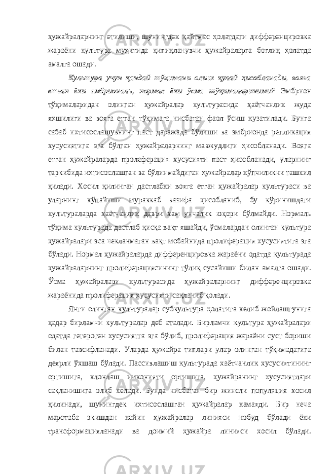 ҳужайраларнинг етилиши, шунингдек қайтмас ҳолатдаги дифференцировка жараёни культура муҳитида қипиқланувчи ҳужайраларга боғлиқ ҳолатда амалга ошади. Культура учун қандай тўқимани олиш қулай ҳисобланади, вояга етган ёки эмбриональ, нормал ёки ўсма тўқималариними? Эмбрион тўқималаридан олинган ҳужайралар культурасида ҳаётчанлик жуда яхшилиги ва вояга етган тўқимага нисбатан фаол ўсиш кузатилади. Бунга сабаб ихтисослашувнинг паст даражада бўлиши ва эмбрионда репликация хусусиятига эга бўлган ҳужайраларнинг мавжудлиги ҳисобланади. Вояга етган ҳужайраларда пролеферация хусусияти паст ҳисобланади, уларнинг таркибида ихтисослашган ва бўлинмайдиган ҳужайралар кўпчиликни ташкил қилади. Хосил қилинган дастлабки вояга етган ҳужайралар культураси ва уларнинг кўпайиши мураккаб вазифа ҳисобланиб, бу кўринишдаги культураларда ҳаётчанлик даври хам унчалик юқори бўлмайди. Нормаль тўқима культурада дастлаб қисқа вақт яшайди, ўсмалардан олинган культура ҳужайралари эса чекланмаган вақт мобайнида пролиферация хусусиятига эга бўлади. Нормал ҳужайраларда дифференцировка жараёни одатда культурада ҳужайраларнинг пролиферациясининг тўлиқ сусайиши билан амалга ошади. Ўсма ҳужайралари культурасида ҳужайраларнинг дифференцировка жараёнида пролиферация хусусияти сақланиб қолади. Янги олинган культуралар субкультура ҳолатига келиб жойлашгунига қадар бирламчи культуралар деб аталади. Бирламчи культура ҳужайралари одатда гетероген хусусиятга эга бўлиб, пролиферация жараёни суст бориши билан тавсифланади. Уларда ҳужайра типлари улар олинган тўқимадагига деярли ўхшаш бўлади. Пассивлашиш культурада хаётчанлик хусусиятининг ортишига, клонлаш имконияти ортишига, ҳужайранинг хусусиятлари сақланишига олиб келади. Бунда нисбатан бир жинсли популяция хосил қилинади, шунингдек ихтисослашган ҳужайралар камаяди. Бир неча маротаба экишдан кейин ҳужайралар линияси нобуд бўлади ёки трансформацияланади ва доимий ҳужайра линияси хосил бўлади. 