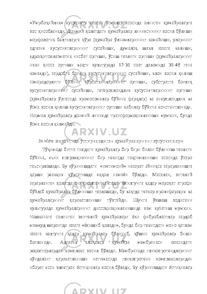 «Умрбоқийлик» хусусияти асосан ўсмалар асосида олинган ҳужайраларга хос ҳисобланади. Доимий ҳолатдаги ҳужайралар линиясининг хосил бўлиши морфологик белгиларга кўра (ҳужайра ўлчамларининг камайиши, уларнинг адгезия хусусиятларининг сусайиши, думалоқ шакл юзага келиши, ядро/цитоплазматик нисбат ортиши, ўсиш тезлиги ортиши (ҳужайраларнинг икки ҳисса ортиши вақти культурада 12-36 соат давомида 36-48 гача камаяди), зардобга боғлиқ хусусиятларининг сусайиши, клон хосил қилиш самарадорлиги бўйича кўрсаткичларининг ортиши, субстратга боғлиқ хусусиятларининг сусайиши, гетероплоидлик хусусиятларининг ортиши (ҳужайралар ўртасида хромосомалар бўйича фарқлар) ва анеуплоидлик ва ўсма хосил қилиш хусусиятлариинг ортиши кабилар бўйича константланади. Нормал ҳужайралар доимий линияда трансформацияланиши мумкин, бунда ўсма хосил қилмайди. In vitro шароитида ўстириладиган ҳужайраларнинг хусусиятлари Тўқимада битта типдаги ҳужайралар бир бири билан бўлиниш тезлиги бўйича, яъни популяциянинг бир текисда тақсимланиши асосида ўзаро таъсирлашади. Бу кўринишдаги «ижтимоий» назорат айниқса зарарланишга қарши реакция кўрсатишда яққол намоён бўлади. Масалан, эителий зарарланган ҳолатда очиқ қолган қайтадан ёпилгунга қадар жароҳат атрофи бўйлаб ҳужайралар бўлиниши тезлашади, бу вақтда тезкор пролиферация ва ҳужайраларнинг ҳаракатланиши тўхтайди. Шунга ўхшаш ходисани культурада ҳужайраларнинг диссоциацияланишида хам кузатиш мумкин. Чашкачага солинган эпителий ҳужайралари ёки фибробластлар зардоб мавжуд шароитда юзага «ёпишиб қолади», бунда бир текисдаги моно қатлам юзага келгунга қадар ҳужайралар бўлиниб, қўшни ҳужайралар билан боғланади. Адгезив алоқалар ҳужайра мембранаси юзасидаги рецепторлардан комплекс хосил бўлади. Мембранада гликопротеидларнинг кўндаланг ҳаракатланиши натижасида гликопротеин комплексларидан иборат ясси электрон ёстиқчалар хосил бўлади. Бу кўринишдаги ёстиқчалар 