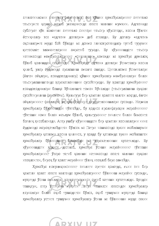 агглютинловчи агентлар (лектинлар) ёки қўшни ҳужайраларнинг антитело таъсирига қарши жавоб реакциясида юзага келиши мумкин. Адгезияда субстрат кўп валентли антитело сингари таъсир кўрсатади, хосил бўлган ёстиқчалар эса «адгезия доғлари» деб аталади. Бу доғлар «адгезив оқсиллар»га жуда бой бўлади ва доимо гликопротеидлар тутиб турувчи цитосклет элементларини ажратиб туради. Бу кўринишдаги таъсир натижасида мембраналарнинг «сиқилиши» камаяди ва ҳужайра думалоқ бўлиб қолишдан сақланади. Ҳужайрада адгезия доғлари ўсимталар хосил қилиб, улар ёрдамида аралашиш амалга ошади. Цитоплазма ўсимталари (ёлғон оёқлари, псевдоподиялар) қўшни ҳужайралар мембраналари билан таъсирлашишганда ҳаракатланишни сусайтиради. Бу ҳолатда ҳужайранинг псевдоподиялари бошқа йўналишга томон йўналади (таъсирлашиш орқали сусайтирилиш феномени). Культура бир қаватли ҳолатга келган вақтда, ёлғон оёқларининг фаоллиги ва ҳужайранинг ҳаракатланишлари сусаяди. Нормал ҳужайралар бўлинишдан тўхтайди, бу ҳодиса пролиферация жараёнининг тўхташи номи билан маълум бўлиб, культуранинг зичлиги билан бевосита боғлиқ ҳисобланади. Агар ушбу кўринишдаги бир қаватли хосилаларни нина ёрдамида жароҳатлайдиган бўлсак ва Петри чашкасида эркин жойлашувчи ҳужайралар қатлами хосил қилинса, у ҳолда бу қатламда эркин жойлашган ҳужайралар бўлинишни бошлайди ва ҳаракатлниши кузатилади. Бу кўринишдаги ҳодиса дастлаб, ҳужайра ўсиши жараёнининг тўхташи ҳужайраларнинг ўзаро тегиб қолиши натижасида юзага келиши орқали изоҳланган, бироқ бу ҳолат жараённи тўлиқ изоҳлаб бера олмайди. Ҳужайра популяциясининг зичлиги ортган ҳолатда, яъни зич бир қаватли ҳолат юзага келганда ҳужайраларнинг бўлиниш жараёни сусаяди, муҳитда ўсиш омиллари концентрацяиси ортиб кетиши кузатилади. Бундан ташқари, агар ўстириш муҳити Петри чашкаси юзасидан ҳужайралар парчалари билан оқиб тушадиган бўлса, оқиб тушувчи муҳитда бошқа ҳужайралар устига тушувчи ҳужайралар ўсиш ва бўлиниши жуда секин 