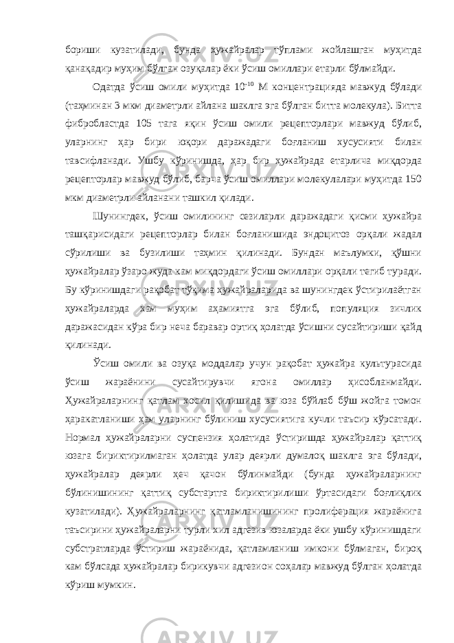 бориши кузатилади, бунда ҳужайралар тўплами жойлашган муҳитда қанақадир муҳим бўлган озуқалар ёки ўсиш омиллари етарли бўлмайди. Одатда ўсиш омили муҳитда 10 -10 М концентрацияда мавжуд бўлади (таҳминан 3 мкм диаметрли айлана шаклга эга бўлган битта молекула). Битта фибробластда 105 тага яқин ўсиш омили рецепторлари мавжуд бўлиб, уларнинг ҳар бири юқори даражадаги боғланиш хусусияти билан тавсифланади. Ушбу кўринишда, ҳар бир ҳужайрада етарлича миқдорда рецепторлар мавжуд бўлиб, барча ўсиш омиллари молекулалари муҳитда 150 мкм диаметрли айланани ташкил қилади. Шунингдек, ўсиш омилининг сезиларли даражадаги қисми ҳужайра ташқарисидаги рецепторлар билан боғланишида эндоцитоз орқали жадал сўрилиши ва бузилиши таҳмин қилинади. Бундан маълумки, қўшни ҳужайралар ўзаро жуда кам миқдордаги ўсиш омиллари орқали тегиб туради. Бу кўринишдаги рақобат тўқима ҳужайраларида ва шунингдек ўстирилаётган ҳужайраларда хам муҳим аҳамиятга эга бўлиб, популяция зичлик даражасидан кўра бир неча баравар ортиқ ҳолатда ўсишни сусайтириши қайд қилинади. Ўсиш омили ва озуқа моддалар учун рақобат ҳужайра культурасида ўсиш жараёнини сусайтирувчи ягона омиллар ҳисобланмайди. Ҳужайраларнинг қатлам хосил қилишида ва юза бўйлаб бўш жойга томон ҳаракатланиши ҳам уларнинг бўлиниш хусусиятига кучли таъсир кўрсатади. Нормал ҳужайраларни суспензия ҳолатида ўстиришда ҳужайралар қаттиқ юзага бириктирилмаган ҳолатда улар деярли думалоқ шаклга эга бўлади, ҳужайралар деярли ҳеч қачон бўлинмайди (бунда ҳужайраларнинг бўлинишининг қаттиқ субстартга бириктирилиши ўртасидаги боғлиқлик кузатилади). Ҳужайраларнинг қатламланишининг пролиферация жараёнига таъсирини ҳужайраларни турли хил адгезив юзаларда ёки ушбу кўринишдаги субстратларда ўстириш жараёнида, қатламланиш имкони бўлмаган, бироқ кам бўлсада ҳужайралар бирикувчи адгезион соҳалар мавжуд бўлган ҳолатда кўриш мумкин. 