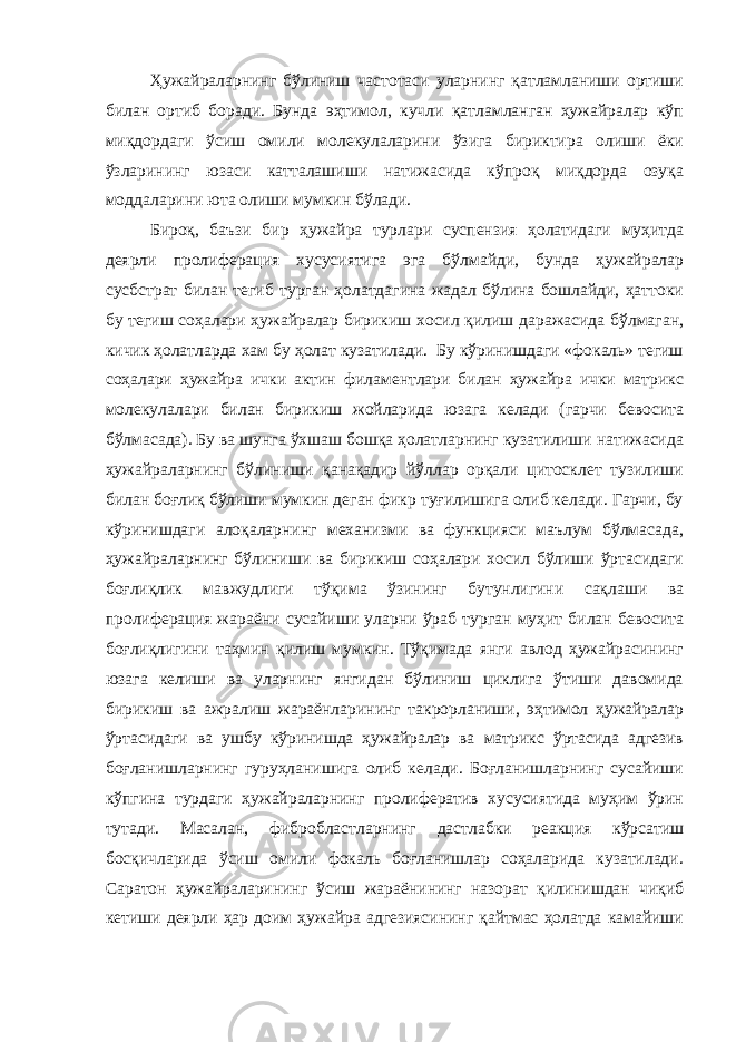 Ҳужайраларнинг бўлиниш частотаси уларнинг қатламланиши ортиши билан ортиб боради. Бунда эҳтимол, кучли қатламланган ҳужайралар кўп миқдордаги ўсиш омили молекулаларини ўзига бириктира олиши ёки ўзларининг юзаси катталашиши натижасида кўпроқ миқдорда озуқа моддаларини юта олиши мумкин бўлади. Бироқ, баъзи бир ҳужайра турлари суспензия ҳолатидаги муҳитда деярли пролиферация хусусиятига эга бўлмайди, бунда ҳужайралар сусбстрат билан тегиб турган ҳолатдагина жадал бўлина бошлайди, ҳаттоки бу тегиш соҳалари ҳужайралар бирикиш хосил қилиш даражасида бўлмаган, кичик ҳолатларда хам бу ҳолат кузатилади. Бу кўринишдаги «фокаль» тегиш соҳалари ҳужайра ички актин филаментлари билан ҳужайра ички матрикс молекулалари билан бирикиш жойларида юзага келади (гарчи бевосита бўлмасада). Бу ва шунга ўхшаш бошқа ҳолатларнинг кузатилиши натижасида ҳужайраларнинг бўлиниши қанақадир йўллар орқали цитосклет тузилиши билан боғлиқ бўлиши мумкин деган фикр туғилишига олиб келади. Гарчи, бу кўринишдаги алоқаларнинг механизми ва функцияси маълум бўлмасада, ҳужайраларнинг бўлиниши ва бирикиш соҳалари хосил бўлиши ўртасидаги боғлиқлик мавжудлиги тўқима ўзининг бутунлигини сақлаши ва пролиферация жараёни сусайиши уларни ўраб турган муҳит билан бевосита боғлиқлигини таҳмин қилиш мумкин. Тўқимада янги авлод ҳужайрасининг юзага келиши ва уларнинг янгидан бўлиниш циклига ўтиши давомида бирикиш ва ажралиш жараёнларининг такрорланиши, эҳтимол ҳужайралар ўртасидаги ва ушбу кўринишда ҳужайралар ва матрикс ўртасида адгезив боғланишларнинг гуруҳланишига олиб келади. Боғланишларнинг сусайиши кўпгина турдаги ҳужайраларнинг пролифератив хусусиятида муҳим ўрин тутади. Масалан, фибробластларнинг дастлабки реакция кўрсатиш босқичларида ўсиш омили фокаль боғланишлар соҳаларида кузатилади. Саратон ҳужайраларининг ўсиш жараёнининг назорат қилинишдан чиқиб кетиши деярли ҳар доим ҳужайра адгезиясининг қайтмас ҳолатда камайиши 