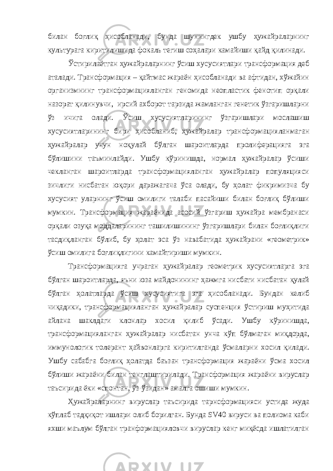 билан боғлиқ ҳисобланади, бунда шунингдек ушбу ҳужайраларнинг культурага киритилишида фокаль тегиш соҳалари камайиши қайд қилинади. Ўстирилаётган ҳужайраларнинг ўсиш хусусиятлари трансформация деб аталади. Трансформация – қайтмас жараён ҳисобланади ва афтидан, хўжайин организмнинг трансформацияланган геномида неопластик фенотип орқали назорат қилинувчи, ирсий ахборот тарзида жамланган генетик ўзгаришларни ўз ичига олади. Ўсиш хусусиятларининг ўзгаришлари мослашиш хусусиятларининг бири ҳисобланиб, ҳужайралар трансформацияланмаган ҳужайралар учун ноқулай бўлган шароитларда пролиферацияга эга бўлишини таъминлайди. Ушбу кўринишда, нормал ҳужайралар ўсиши чекланган шароитларда трансформацияланган ҳужайралар популяцияси зичлиги нисбатан юқори даражагача ўса олади, бу ҳолат фикримизча бу хусусият уларнинг ўсиш омилиги талаби пасайиши билан боғлиқ бўлиши мумкин. Трансформация жараёнида асосий ўзгариш ҳужайра мембранаси орқали озуқа моддаларининг ташилишининг ўзгаришлари билан боғлиқлиги тасдиқланган бўлиб, бу ҳолат эса ўз навабатида ҳужайрани «геометрик» ўсиш омилига боғлиқлигини камайтириши мумкин. Трансформацияга учраган ҳужайралар геометрик хусусиятларга эга бўлган шароитларда, яъни юза майдонининг ҳажмга нисбати нисбатан қулай бўлган ҳолатларда ўсиш хусусиятига эга ҳисобланади. Бундан келиб чиқадики, трансформацияланган ҳужайралар суспенция ўстириш муҳитида айлана шаклдаги клонлар хосил қилиб ўсади. Ушбу кўринишда, трансформацияланган ҳужайралар нисбатан унча кўп бўлмаган миқдорда, иммунологик толерант ҳайвонларга киритилганда ўсмаларни хосил қилади. Ушбу сабабга боғлиқ ҳолатда баъзан трансформация жараёни ўсма хосил бўлиши жараёни билан тенглаштирилади. Трансформация жараёни вируслар таъсирида ёки «спонтан , ўз-ўзидан » амалга ошиши мумкин . Ҳужайраларнинг вируслар таъсирида тарнсформацияси устида жуда кўплаб тадқиқот ишлари олиб борилган. Бунда SV40 вируси ва полиома каби яхши маълум бўлган транформацияловчи вируслар кенг миқёсда ишлатилган 