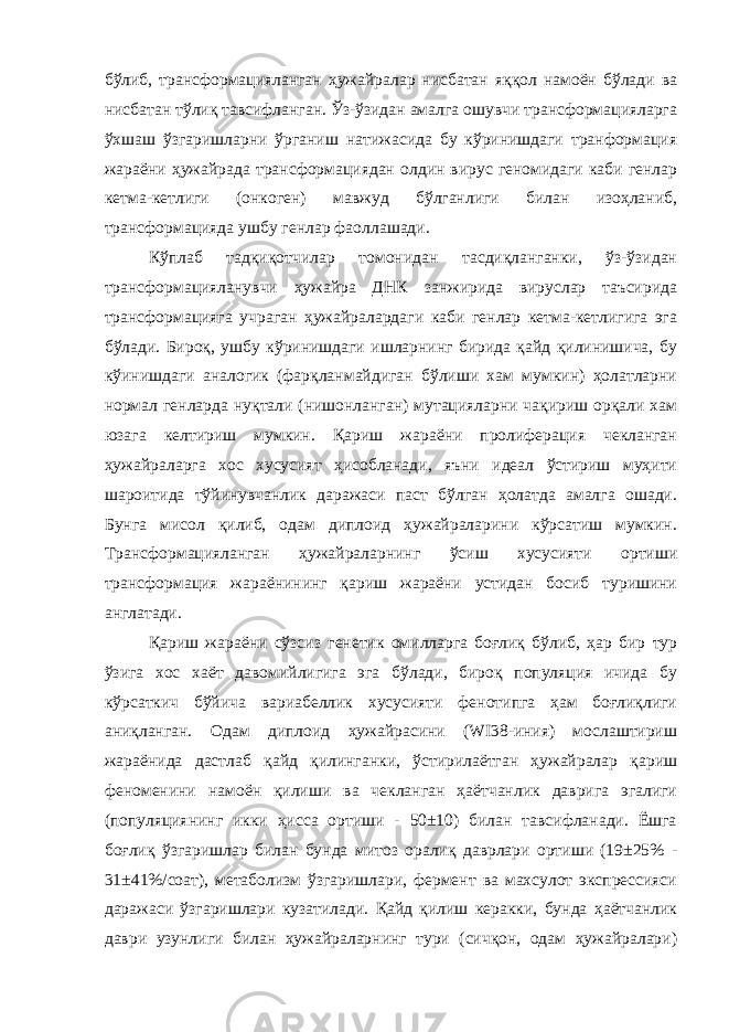 бўлиб, трансформацияланган ҳужайралар нисбатан яққол намоён бўлади ва нисбатан тўлиқ тавсифланган. Ўз-ўзидан амалга ошувчи трансформацияларга ўхшаш ўзгаришларни ўрганиш натижасида бу кўринишдаги транформация жараёни ҳужайрада трансформациядан олдин вирус геномидаги каби генлар кетма-кетлиги (онкоген) мавжуд бўлганлиги билан изоҳланиб, трансформацияда ушбу генлар фаоллашади. Кўплаб тадқиқотчилар томонидан тасдиқланганки, ўз-ўзидан трансформацияланувчи ҳужайра ДНК занжирида вируслар таъсирида трансформацияга учраган ҳужайралардаги каби генлар кетма-кетлигига эга бўлади. Бироқ, ушбу кўринишдаги ишларнинг бирида қайд қилинишича, бу кўинишдаги аналогик (фарқланмайдиган бўлиши хам мумкин) ҳолатларни нормал генларда нуқтали (нишонланган) мутацияларни чақириш орқали хам юзага келтириш мумкин. Қариш жараёни пролиферация чекланган ҳужайраларга хос хусусият ҳисобланади, яъни идеал ўстириш муҳити шароитида тўйинувчанлик даражаси паст бўлган ҳолатда амалга ошади. Бунга мисол қилиб, одам диплоид ҳужайраларини кўрсатиш мумкин. Трансформацияланган ҳужайраларнинг ўсиш хусусияти ортиши трансформация жараёнининг қариш жараёни устидан босиб туришини англатади. Қариш жараёни сўзсиз генетик омилларга боғлиқ бўлиб, ҳар бир тур ўзига хос хаёт давомийлигига эга бўлади, бироқ популяция ичида бу кўрсаткич бўйича вариабеллик хусусияти фенотипга ҳам боғлиқлиги аниқланган. Одам диплоид ҳужайрасини (WI38-иния) мослаштириш жараёнида дастлаб қайд қилинганки, ўстирилаётган ҳужайралар қариш феноменини намоён қилиши ва чекланган ҳаётчанлик даврига эгалиги (популяциянинг икки ҳисса ортиши - 50±10) билан тавсифланади. Ёшга боғлиқ ўзгаришлар билан бунда митоз оралиқ даврлари ортиши (19±25% - 31±41%/соат), метаболизм ўзгаришлари, фермент ва махсулот экспрессияси даражаси ўзгаришлари кузатилади. Қайд қилиш керакки, бунда ҳаётчанлик даври узунлиги билан ҳужайраларнинг тури (сичқон, одам ҳужайралари) 