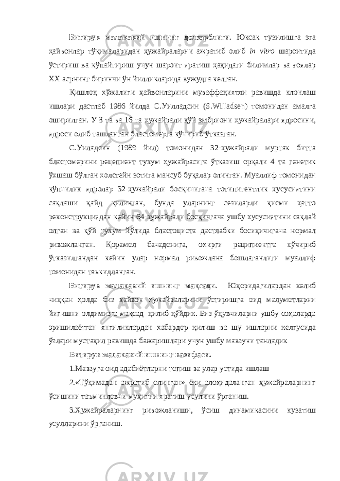 Битирув малакавий ишнинг долзарблиги . Юксак тузилишга эга ҳайвонлар тўқималаридан ҳужайраларни ажратиб олиб in vitro шароитида ўстириш ва кўпайтириш учун шароит яратиш ҳақидаги билимлар ва ғоялар XX асрнинг биринчи ўн йилликларида вужудга келган. Қишлоқ хўжалиги ҳайвонларини муваффақиятли равишда клонлаш ишлари дастлаб 1986 йилда С.Уилладсин (S.Willadsen) томонидан амалга оширилган. У 8 та ва 16 та ҳужайрали қўй эмбриони ҳужайралари ядросини, ядроси олиб ташланган бластомерга кўчириб ўтказган. С.Уиладсин (1989 йил) томонидан 32-ҳужайрали муртак битта бластомерини рецепиент тухум ҳужайрасига ўтказиш орқали 4 та генетик ўхшаш бўлган холстейн зотига мансуб буқалар олинган. Муаллиф томонидан кўпчилик ядролар 32-ҳужайрали босқичигача тотипитентлик хусусиятини сақлаши қайд қилинган, бунда уларнинг сезиларли қисми ҳатто реконструкциядан кейин 64-ҳужайрали босқичгача ушбу хусусиятини сақлай олган ва қўй тухум йўлида бластоциста дастлабки босиқичигача нормал ривожланган. Қорамол бачадонига, охирги реципиентга кўчириб ўтказилгандан кейин улар нормал ривожлана бошлаганлиги муаллиф томонидан таъкидланган. Битирув малакавий ишнинг мақсади. Юқоридагилардан келиб чиққан ҳолда биз ҳайвон ҳужайраларини ўстиришга оид малумотларни йиғишни олдимизга мақсад қилиб қўйдик. Биз ўқувчиларни ушбу соҳаларда эришилаётган янгиликлардан хабардор қилиш ва шу ишларни келгусида ўзлари мустақил равишда бажаришлари учун ушбу мавзуни танладик Битирув малакавий ишнинг вазифаси. 1. Мавзуга оид адабиётларни топиш ва улар устида ишлаш 2.«Тўқимадан ажратиб олинган» ёки алоҳидаланган ҳужайраларнинг ўсишини таъминловчи муҳитни яратиш усулини ўрганиш. 3.Ҳужайраларнинг ривожланиши, ўсиш динамикасини кузатиш усулларини ўрганиш. 