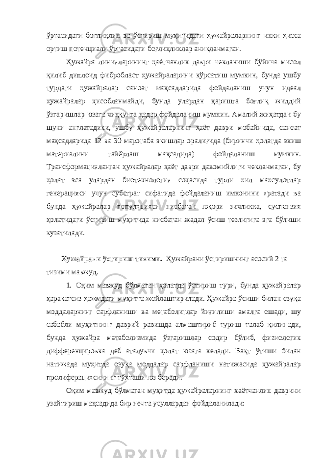 ўртасидаги боғлиқлик ва ўстириш муҳитидаги ҳужайраларнинг икки ҳисса ортиш потенциали ўртасидаги боғлиқликлар аниқланмаган. Ҳужайра линияларининг ҳаётчанлик даври чекланиши бўйича мисол қилиб диплоид фибробласт ҳужайраларини кўрсатиш мумкин, бунда ушбу турдаги ҳужайралар саноат мақсадларида фойдаланиш учун идеал ҳужайралар ҳисобланмайди, бунда улардан қаришга боғлиқ жиддий ўзгаришлар юзага чиққунга қадар фойдаланиш мумкин. Амалий жиҳатдан бу шуни англатадики, ушбу ҳужайраларнинг ҳаёт даври мобайнида, саноат мақсадларида 12 ва 30 маротаба экишлар оралиғида (биринчи ҳолатда экиш материалини тайёрлаш мақсадида) фойдаланиш мумкин. Трансформацияланган ҳужайралар ҳаёт даври давомийлиги чекланмаган, бу ҳолат эса улардан биотехнология соҳасида турли хил махсулотлар генерацияси учун субстрат сифатида фойдаланиш имконини яратади ва бунда ҳужайралар популяцияси нисбатан юқори зичликка, суспензия ҳолатидаги ўстириш муҳитида нисбатан жадал ўсиш тезлигига эга бўлиши кузатилади. Ҳужайрани ўстириш тизими. Ҳужайрани ўстиришнинг асосий 2 та тизими мавжуд. 1. Оқим мавжуд бўлмаган ҳолатда ўстириш тури, бунда ҳужайралар ҳаракатсиз ҳажмдаги муҳитга жойлаштирилади. Ҳужайра ўсиши билан озуқа моддаларнинг сарфланиши ва метаболитлар йиғилиши амалга ошади, шу сабабли муҳитнинг даврий равишда алмаштириб туриш талаб қилинади, бунда ҳужайра метаболизмида ўзгаришлар содир бўлиб, физиологик дифференцировка деб аталувчи ҳолат юзага келади. Вақт ўтиши билан натижада муҳитда озуқа моддалар сарфланиши натижасида ҳужайралар пролиферациясининг тўхташи юз беради. Оқим мавжуд бўлмаган муҳитда ҳужайраларнинг хаётчанлик даврини узайтириш мақсадида бир нечта усуллардан фойдаланилади: 