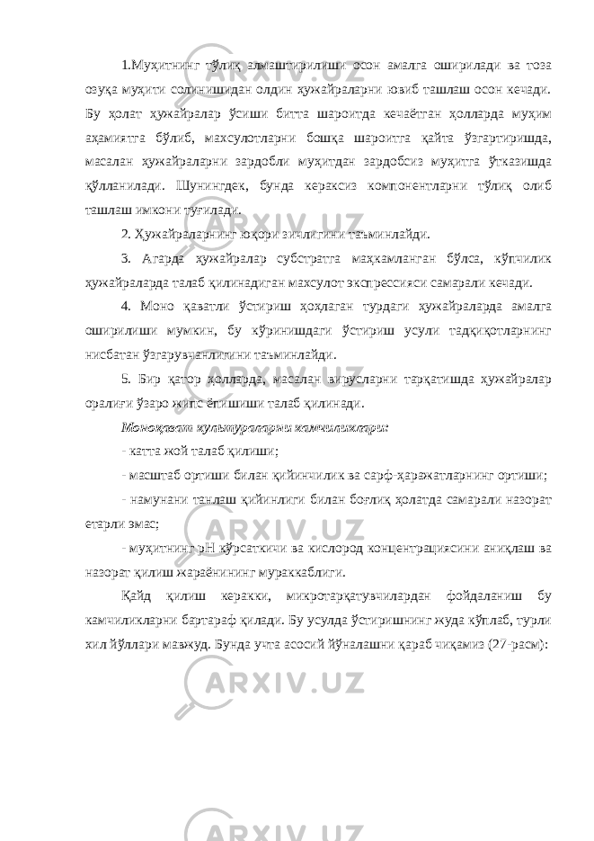 1.Муҳитнинг тўлиқ алмаштирилиши осон амалга оширилади ва тоза озуқа муҳити солинишидан олдин ҳужайраларни ювиб ташлаш осон кечади. Бу ҳолат ҳужайралар ўсиши битта шароитда кечаётган ҳолларда муҳим аҳамиятга бўлиб, махсулотларни бошқа шароитга қайта ўзгартиришда, масалан ҳужайраларни зардобли муҳитдан зардобсиз муҳитга ўтказишда қўлланилади. Шунингдек, бунда кераксиз компонентларни тўлиқ олиб ташлаш имкони туғилади. 2. Ҳужайраларнинг юқори зичлигини таъминлайди. 3. Агарда ҳужайралар субстратга маҳкамланган бўлса, кўпчилик ҳужайраларда талаб қилинадиган махсулот экспрессияси самарали кечади. 4. Моно қаватли ўстириш ҳоҳлаган турдаги ҳужайраларда амалга оширилиши мумкин, бу кўринишдаги ўстириш усули тадқиқотларнинг нисбатан ўзгарувчанлигини таъминлайди. 5. Бир қатор ҳолларда, масалан вирусларни тарқатишда ҳужайралар оралиғи ўзаро жипс ёпишиши талаб қилинади. Моноқават культураларни камчиликлари : - катта жой талаб қилиши ; - масштаб ортиши билан қийинчилик ва сарф-ҳаражатларнинг ортиши ; - намунани танлаш қийинлиги билан боғлиқ ҳолатда самарали назорат етарли эмас ; - муҳитнинг рН кўрсаткичи ва кислород концентрациясини аниқлаш ва назорат қилиш жараёнининг мураккаблиги . Қайд қилиш керакки, микротарқатувчилардан фойдаланиш бу камчиликларни бартараф қилади. Бу усулда ўстиришнинг жуда кўплаб, турли хил йўллари мавжуд. Бунда учта асосий йўналашни қараб чиқамиз (27-расм): 