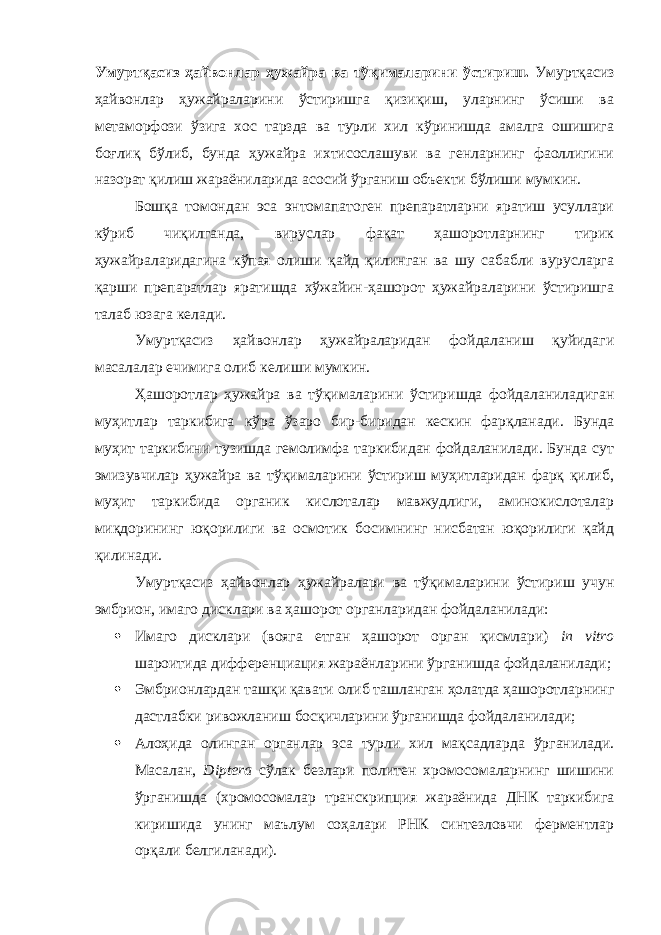 Умуртқасиз ҳайвонлар ҳужайра ва тўқималарини ўстириш. Умуртқасиз ҳайвонлар ҳужайраларини ўстиришга қизиқиш, уларнинг ўсиши ва метаморфози ўзига хос тарзда ва турли хил кўринишда амалга ошишига боғлиқ бўлиб, бунда ҳужайра ихтисослашуви ва генларнинг фаоллигини назорат қилиш жараёниларида асосий ўрганиш объекти бўлиши мумкин. Бошқа томондан эса энтомапатоген препаратларни яратиш усуллари кўриб чиқилганда, вируслар фақат ҳашоротларнинг тирик ҳужайраларидагина кўпая олиши қайд қилинган ва шу сабабли вурусларга қарши препаратлар яратишда хўжайин-ҳашорот ҳужайраларини ўстиришга талаб юзага келади. Умуртқасиз ҳайвонлар ҳужайраларидан фойдаланиш қуйидаги масалалар ечимига олиб келиши мумкин. Ҳашоротлар ҳужайра ва тўқималарини ўстиришда фойдаланиладиган муҳитлар таркибига кўра ўзаро бир-биридан кескин фарқланади. Бунда муҳит таркибини тузишда гемолимфа таркибидан фойдаланилади. Бунда сут эмизувчилар ҳужайра ва тўқималарини ўстириш муҳитларидан фарқ қилиб, муҳит таркибида органик кислоталар мавжудлиги, аминокислоталар миқдорининг юқорилиги ва осмотик босимнинг нисбатан юқорилиги қайд қилинади. Умуртқасиз ҳайвонлар ҳужайралари ва тўқималарини ўстириш учун эмбрион, имаго дисклари ва ҳашорот органларидан фойдаланилади:  Имаго дисклари (вояга етган ҳашорот орган қисмлари) in vitro шароитида дифференциация жараёнларини ўрганишда фойдаланилади;  Эмбрионлардан ташқи қавати олиб ташланган ҳолатда ҳашоротларнинг дастлабки ривожланиш босқичларини ўрганишда фойдаланилади;  Алоҳида олинган органлар эса турли хил мақсадларда ўрганилади. Масалан, Diptera сўлак безлари политен хромосомаларнинг шишини ўрганишда (хромосомалар транскрипция жараёнида ДНК таркибига киришида унинг маълум соҳалари РНК синтезловчи ферментлар орқали белгиланади). 