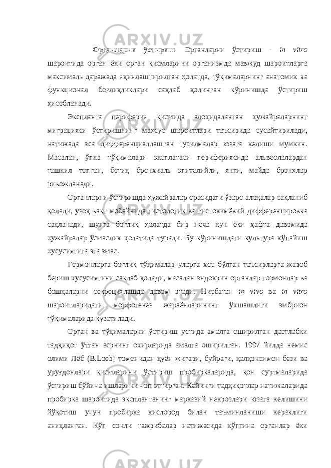 Органларни ўстириш. Органларни ўстириш - in vitro шароитида орган ёки орган қисмларини организмда мавжуд шароитларга максималь даражада яқинлаштирилган ҳолатда, тўқималарнинг анатомик ва функционал боғлиқликлари сақлаб қолинган кўринишда ўстириш ҳисобланади. Экспланта периферия қисмида алоҳидаланган ҳужайраларнинг миграцияси ўстиришнинг махсус шароитлари таъсирида сусайтирилади, натижада эса дифференциаллашган тузилмалар юзага келиши мумкин. Масалан, ўпка тўқималари эксплатаси перифериясида альвеолалардан ташкил топган, ботиқ бронхиаль эпителийли, янги, майда бронхлар ривожланади. Органларни ўстиришда ҳужайралар орасидаги ўзаро алоқалар сақланиб қолади, узоқ вақт мобайнида гистологик ва гистокимёвий дифференцировка сақланади, шунга боғлиқ ҳолатда бир неча кун ёки ҳафта давомида ҳужайралар ўсмаслик ҳолатида туради. Бу кўринишдаги культура кўпайиш хусусиятига эга эмас. Гормонларга боғлиқ тўқималар уларга хос бўлган таъсирларга жавоб бериш хусусиятини сақлаб қолади, масалан эндокрин органлар гормонлар ва бошқаларни секрециялашда давом этади. Нисбатан in vivo ва in vitro шароитларидаги морфогенез жараёнларининг ўхшашлиги эмбрион тўқималарида кузатилади. Орган ва тўқималарни ўстириш устида амалга оширилган дастлабки тадқиқот ўтган асрнинг охирларида амалга оширилган. 1997 йилда немис олими Лёб (В.Loeb) томонидан қуён жигари, буйраги, қалқонсимон бези ва уруғдонлари қисмларини ўстириш пробиркаларида, қон суртмаларида ўстириш бўйича ишларини чоп эттирган. Кейинги тадқиқотлар натижаларида пробирка шароитида эксплантанинг марказий некрозлари юзага келишини йўқотиш учун пробирка кислород билан таъминланиши кераклиги аниқланган. Кўп сонли тажрибалар натижасида кўпгина органлар ёки 