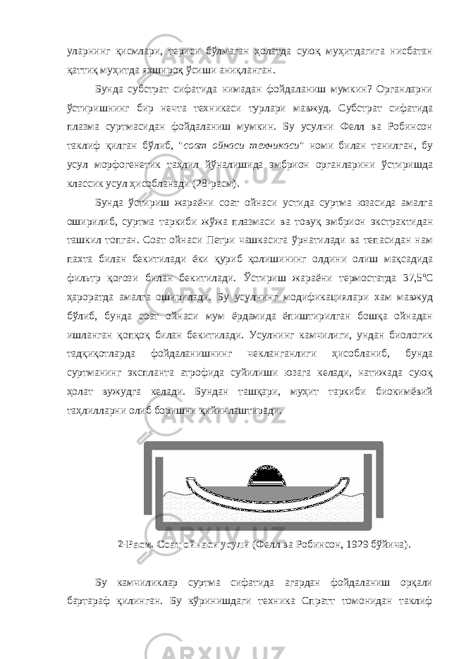 уларнинг қисмлари, териси бўлмаган ҳолатда суюқ муҳитдагига нисбатан қаттиқ муҳитда яхшироқ ўсиши аниқланган. Бунда субстрат сифатида нимадан фойдаланиш мумкин? Органларни ўстиришнинг бир нечта техникаси турлари мавжуд. Субстрат сифатида плазма суртмасидан фойдаланиш мумкин. Бу усулни Фелл ва Робинсон таклиф қилган бўлиб, &#34; соат ойнаси техникаси &#34; номи билан танилган, бу усул морфогенетик таҳлил йўналишида эмбрион органларини ўстиришда классик усул ҳисобланади (28-расм). Бунда ўстириш жараёни соат ойнаси устида суртма юзасида амалга оширилиб, суртма таркиби жўжа плазмаси ва товуқ эмбрион экстрактидан ташкил топган. Соат ойнаси Петри чашкасига ўрнатилади ва тепасидан нам пахта билан бекитилади ёки қуриб қолишининг олдини олиш мақсадида фильтр қоғози билан бекитилади. Ўстириш жараёни термостатда 37,5 о С ҳароратда амалга оширилади. Бу усулнинг модификациялари хам мавжуд бўлиб, бунда соат ойнаси мум ёрдамида ёпиштирилган бошқа ойнадан ишланган қопқоқ билан бекитилади. Усулнинг камчилиги, ундан биологик тадқиқотларда фойдаланишнинг чекланганлиги ҳисобланиб, бунда суртманинг экспланта атрофида суйилиши юзага келади, натижада суюқ ҳолат вужудга келади. Бундан ташқари, муҳит таркиби биокимёвий таҳлилларни олиб боришни қийинлаштиради. 2 -Расм. Соат ойнаси усули (Фелл ва Робинсон, 1929 бўйича ). Бу камчиликлар суртма сифатида агардан фойдаланиш орқали бартараф қилинган. Бу кўринишдаги техника Спратт томонидан таклиф 