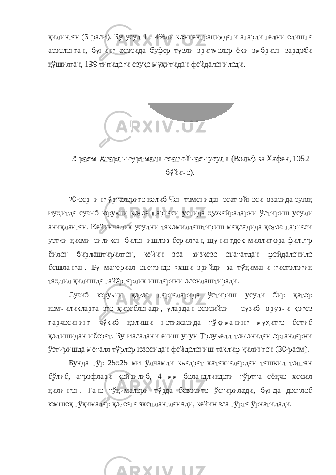 қилинган ( 3 -расм). Бу усул 1 - 4%ли концентрациядаги агарли гелни олишга асосланган, бунинг асосида буфер тузли эритмалар ёки эмбрион зардоби қўшилган, 199 типидаги озуқа муҳитидан фойдаланилади. 3 -расм. Агарли суртмали соат ойнаси усули (Вольф ва Хафен, 1952 бўйича ). 20-асрнинг ўрталарига келиб Чен томонидан соат ойнаси юзасида суюқ муҳитда сузиб юрувчи қоғоз парчаси устида ҳужайраларни ўстириш усули аниқланган. Кейинчалик усулни такомиллаштириш мақсадида қоғоз парчаси устки қисми силикон билан ишлов берилган, шунингдек миллипора фильтр билан бирлаштирилган, кейин эса визкоза ацататдан фойдаланила бошланган. Бу материал ацетонда яхши эрийди ва тўқимани гистологик таҳлил қилишда тайёргарлик ишларини осонлаштиради. Сузиб юрувчи қоғоз парчаларида ўстириш усули бир қатор камчиликларга эга ҳисобланади, улардан асосийси – сузиб юрувчи қоғоз парчасининг чўкиб қолиши натижасида тўқиманинг муҳитга ботиб қолишидан иборат. Бу масалани ечиш учун Троувелл томонидан органларни ўстиришда металл тўрлар юзасидан фойдаланиш таклиф қилинган (30-расм). Бунда тўр 25х25 мм ўлчамли квадрат катакчалардан ташкил топган бўлиб, атрофлари қайрилиб, 4 мм баландликдаги тўртта оёқча хосил қилинган. Тана тўқималари тўрда бевосита ўстирилади, бунда дастлаб юмшоқ тўқималар қоғозга эксплантланади, кейин эса тўрга ўрнатилади. 