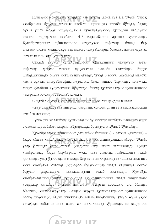 Глицерин моноолеат моддаси хам липид табиатига эга бўлиб, бироқ мембранани бузувчи таъсири нисбатан кучсизроқ намоён бўлади, бироқ бунда ушбу модда ишлатилганда ҳужайраларнинг қўшилиш частотаси спонтан тарздагига нисбатан 4-7 маротабагача ортиши кузатилади. Ҳужайраларнинг қўшилишини чақирувчи сифатида бошқа бир агглютинловчи модда сифатида махсус тажрибаларда ўсимлик лектинлари ва антитело синовдан ўтказилган. Сендай вируси ҳужайраларнинг қўшилишини чақирувчи агент сифатида деярли токсик хусусиятни намоён қилмайди. Вирус фойдаланишдан олдин инактивацияланади, бунда 5 минут давомида махсус лампа орқали ультрабинафша нурланиш билан ишлов берилади, натижада вирус кўпайиш хусусиятини йўқотади, бироқ ҳужайраларни қўшилишини чақириш хусусияти сақланиб қолади. Сендай вирусини ишлатишда иккита камчилик қайд қилинган: - вирус миқдорини ошириш, титрлаш, концентрлаш ва инактивациялаш талаб қилиниши; - ўсимлик ва замбруғ ҳужайралари бу вирусга нисбатан рецепторларга эга эмас, шу сабабли уларни гибридлашда бу вирусни қўллаб бўлмайди. Ҳужайраларни қўшишнинг дастлабки босқичи (32-расмга қаралсин) – ўзаро қўшни ҳужайралар мембраналарини яқинлаштиришдан иборат бўлиб, улар ўртасида ўзаро тегиб турадиган соҳа юзага келтирилади. Бунда мембраналар ўзаро бир-бирига жуда яқин ҳолатда жойлашиши талаб қилинади, улар ўртасидаги масофа бир неча ангстремларни ташкил қилиши, яъни мембрана юзасида гидрофоб боғланишлар юзага келишига имкон берувчи даражадаги яқинлаштириш талаб қилинади. Ҳужайра мембраналарини ушбу кўринишда яқинлаштиришни юзага келтирувчи моддалар ҳужайра агглютинациясини чақириш хоссасига эга бўлади. Масалан, миксоавируслар, Сендай вируси ҳужайраларнинг қўшилишини хосил қилмайди, балки ҳужайралар мембраналарининг ўзаро жуда яқин масофада жойлашишини юзага келишига таъсир кўрсатади, натижада эса 