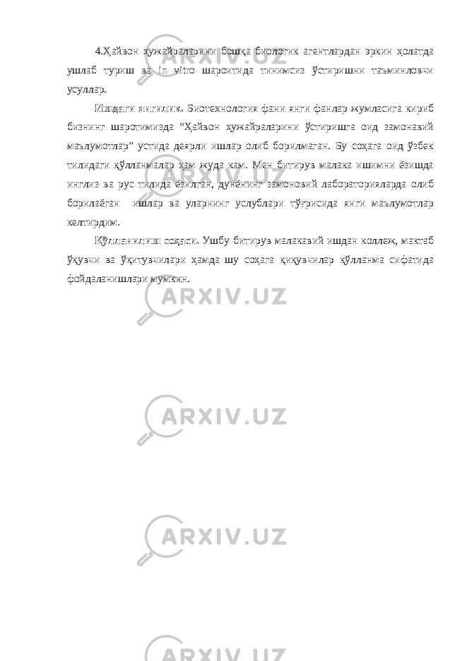 4.Ҳайвон ҳужайраларини бошқа биологик агентлардан эркин ҳолатда ушлаб туриш ва in vitro шароитида тинимсиз ўстиришни таъминловчи усуллар. Ишдаги янгилик. Биотехнология фани янги фанлар жумласига кириб бизнинг шаротимизда “Ҳайвон ҳужайраларини ўстиришга оид замонавий маълумотлар” устида деярли ишлар олиб борилмаган. Бу соҳага оид ўзбек тилидаги қўлланмалар ҳам жуда кам. Мен битирув малака ишимни ёзишда инглиз ва рус тилида ёзилган, дунёнинг замоновий лабораторияларда олиб борилаёган ишлар ва уларнинг услублари тўғрисида янги маълумотлар келтирдим. Қўлланилиш соҳаси. Ушбу битирув малакавий ишдан коллеж, мактаб ўқувчи ва ўқитувчилари ҳамда шу соҳага қиқувчилар қўлланма сифатида фойдаланишлари мумкин. 