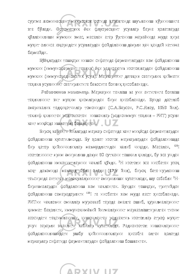 суртма люминесцент микроскоп остида қаралганда шуъланиш кўринишига эга бўлади. Фотометрик ёки флуоресцент усуллар барча ҳолатларда қўлланилиши мумкин эмас, масалан агар ўрганиш жараёнида жуда ҳира муҳит олинса юқоридаги усуллардан фойдаланиш деярли ҳеч қандай натижа бермайди. Бўёқлардан ташқари нишон сифатида ферментлардан хам фойдаланиш мумкин (иммунофермент таҳлил) ёки радиоактив изотоплардан фойдаланиш мумкин (иммунорадиологик усул). Маркернинг детеция сезгирлик қиймати таҳлил усулининг сезгирлигига бевосита боғлиқ ҳисобланади. Радиоактив нишонлар. Маркерни танлаш ва уни антигенга боғлаш таҳлилнинг энг муҳим қисмларидан бири ҳисобланади. Бунда дастлаб америкалик тадқиқотчилар томонидан (С.А.Берсон, Р.С.Ялоу, 1959 йил). таклиф қилинган радиоизотон нишонлар (радиоиммун таҳлил – РИТ) усули кенг миқёсда ишлатила бошланган. Бироқ кейинги йилларда маркер сифатида кенг миқёсда ферментлардан фойдаланиш кузатилмоқда. Бу ҳолат изотоп маркерлардан фойдаланишда бир қатор қийинчиликлар мавжудлигидан келиб чиқади. Масалан, 125 I изотопининг ярим емирилиш даври 60 суткани ташкил қилади, бу эса ундан фойдаланиш имкониятларини чеклаб қўяди. 3 Н изотопи эса нисбатан узоқ вақт давомида мавжуд бўла олади (12,5 йил), бироқ бета-нурланиш таъсирида антиген молекулалрининг емирилиши кузатилади, шу сабабли 3 Н- бирикмалардан фойдаланиш хам чекланган. Бундан ташқари, тритийдан фойдаланиш самарадорлиги 125 I га нисбатан хам жуда паст ҳисобланади. РИТни чекловчи омиллар мураккаб тарзда амалга ошиб, қурилмаларнинг қиммат баҳолиги, иммунокимёвий йиғмаларнинг марказлаштирилган тизим асосидаги тақсимланиши, нишонланган радиактив изотоплар атроф муҳит учун зарарли эканлиги кабилар кузатилади. Радиоизотоп нишонларнинг фойдаланилишидаги ушбу қийинчиликларни ҳисобга олган ҳолатда маркерлар сифатида ферментлардан фойдаланиш бошланган. 