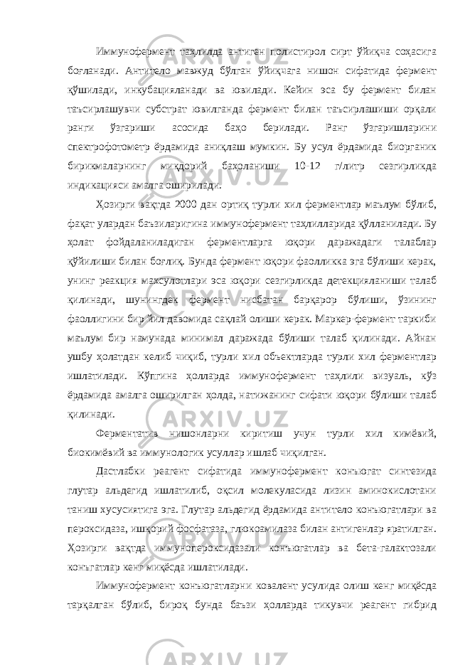 Иммунофермент таҳлилда антиген полистирол сирт ўйиқча соҳасига боғланади. Антитело мавжуд бўлган ўйиқчага нишон сифатида фермент қўшилади, инкубацияланади ва ювилади. Кейин эса бу фермент билан таъсирлашувчи субстрат ювилганда фермент билан таъсирлашиши орқали ранги ўзгариши асосида баҳо берилади. Ранг ўзгаришларини спектрофотометр ёрдамида аниқлаш мумкин. Бу усул ёрдамида биорганик бирикмаларнинг миқдорий баҳоланиши 10-12 г/литр сезгирликда индикацияси амалга оширилади. Ҳозирги вақтда 2000 дан ортиқ турли хил ферментлар маълум бўлиб, фақат улардан баъзиларигина иммунофермент таҳлилларида қўлланилади. Бу ҳолат фойдаланиладиган ферментларга юқори даражадаги талаблар қўйилиши билан боғлиқ. Бунда фермент юқори фаолликка эга бўлиши керак, унинг реакция махсулотлари эса юқори сезгирликда детекцияланиши талаб қилинади, шунингдек фермент нисбатан барқарор бўлиши, ўзининг фаоллигини бир йил давомида сақлай олиши керак. Маркер-фермент таркиби маълум бир намунада минимал даражада бўлиши талаб қилинади. Айнан ушбу ҳолатдан келиб чиқиб, турли хил объектларда турли хил ферментлар ишлатилади. Кўпгина ҳолларда иммунофермент таҳлили визуаль, кўз ёрдамида амалга оширилган ҳолда, натижанинг сифати юқори бўлиши талаб қилинади. Ферментатив нишонларни киритиш учун турли хил кимёвий, биокимёвий ва иммунологик усуллар ишлаб чиқилган. Дастлабки реагент сифатида иммунофермент конъюгат синтезида глутар альдегид ишлатилиб, оқсил молекуласида лизин аминокислотани таниш хусусиятига эга. Глутар альдегид ёрдамида антитело конъюгатлари ва пероксидаза, ишқорий фосфатаза, глюкоамилаза билан антигенлар яратилган. Ҳозирги вақтда иммунопероксидазали конъюгатлар ва бета-галактозали конъгатлар кенг миқёсда ишлатилади. Иммунофермент конъюгатларни ковалент усулида олиш кенг миқёсда тарқалган бўлиб, бироқ бунда баъзи ҳолларда тикувчи реагент гибрид 