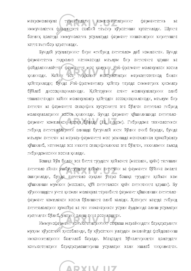 макромолекула таркибидаги компонентларнинг ферментатив ва иммунологик фаоллигига салбий таъсир кўрсатиши кузатилади. Шунга боғлиқ ҳолатда иммунологик усулларда фермент нишонларни киритишга катта эътибор қаратилади. Бундай усулларнинг бири «гибрид антител о » деб номланган . Бунда ферментатив гидролиз натижасида маълум бир антигенга қарши ва фойдаланилаётган ферментга мос келувчи Fab -фрагмент молекуласи хосил қилинади. Кейин эса гидролиз махсулотлари меркаптоэтанод билан қайтарилади; бунда Fab -фрагментлар қайтар тарзда симметрик қисмлар бўйлаб диссоциацияланади. Қайтарувчи агент молекулаларини олиб ташлангандан кейин молекулалар қайтадан ассоциацияланади, маълум бир антиген ва ферментга специфик хусусиятга эга бўлган антитело гибрид молекулаларини хосил қилинади. Бунда фермент қўшилишида антитело- фермент комплекси хосил бўлади (19, а-расм). Гибридома технологияси гибрид антителоларини олишда бутунлай янги йўлни очиб беради, бунда маълум антиген ва маркер-ферментга мос равишда моноклонал ҳужайралар қўшилиб, натижада эса иккита спецификликка эга бўлган, иккиламчи авлод гибридомасини хосил қилади. Бошқа йўл билан эса битта турдаги ҳайвонга (масалан, қуён) тегишли антитело айнан ушбу турдаги ҳайвон антигени ва ферменти бўйича амалга оширилади, бунда антитело орқали ўзаро бошқа турдаги ҳайвон хам қўшилиши мумкин (масалан, қўй антителоси қуён антигенига қарши). Бу кўринишдаги учта қисмли молекула таркибига фермент қўшилиши антитело- фермент комплекси хосил бўлишига олиб келади. Ҳозирги вақтда гибрид антителоларни ҳужайра ва ген инженерияси усули ёрдамида олиш усуллари яратилган бўлиб, уларни олиш анча осонлашган. Иммунофермент конъюгатларининг сақлаш жараёнидаги барқарорлиги муҳим кўрсаткич ҳисобланди, бу кўрсаткич улардан амалиётда фойдаланиш имкониятларини белгилаб беради. Мақсадга йўналтирилган ҳолатдаги конъюгатларни барқарорлаштириш усуллари хали ишлаб чиқилмаган. 
