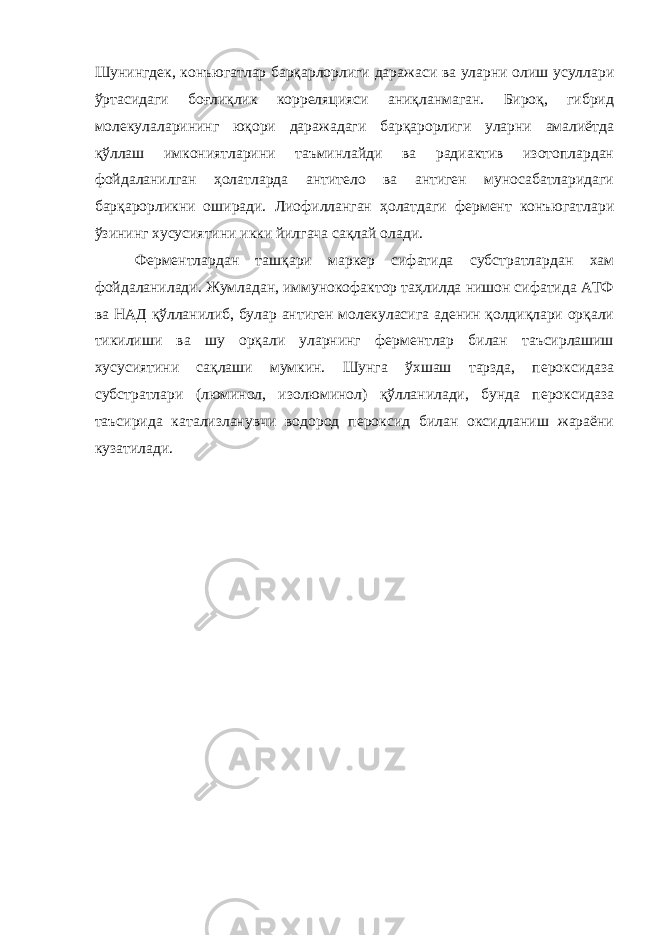 Шунингдек, конъюгатлар барқарлорлиги даражаси ва уларни олиш усуллари ўртасидаги боғлиқлик корреляцияси аниқланмаган. Бироқ, гибрид молекулаларининг юқори даражадаги барқарорлиги уларни амалиётда қўллаш имкониятларини таъминлайди ва радиактив изотоплардан фойдаланилган ҳолатларда антитело ва антиген муносабатларидаги барқарорликни оширади. Лиофилланган ҳолатдаги фермент конъюгатлари ўзининг хусусиятини икки йилгача сақлай олади. Ферментлардан ташқари маркер сифатида субстратлардан хам фойдаланилади. Жумладан, иммунокофактор таҳлилда нишон сифатида АТФ ва НАД қўлланилиб, булар антиген молекуласига аденин қолдиқлари орқали тикилиши ва шу орқали уларнинг ферментлар билан таъсирлашиш хусусиятини сақлаши мумкин. Шунга ўхшаш тарзда, пероксидаза субстратлари (люминол, изолюминол) қўлланилади, бунда пероксидаза таъсирида катализланувчи водород пероксид билан оксидланиш жараёни кузатилади. 