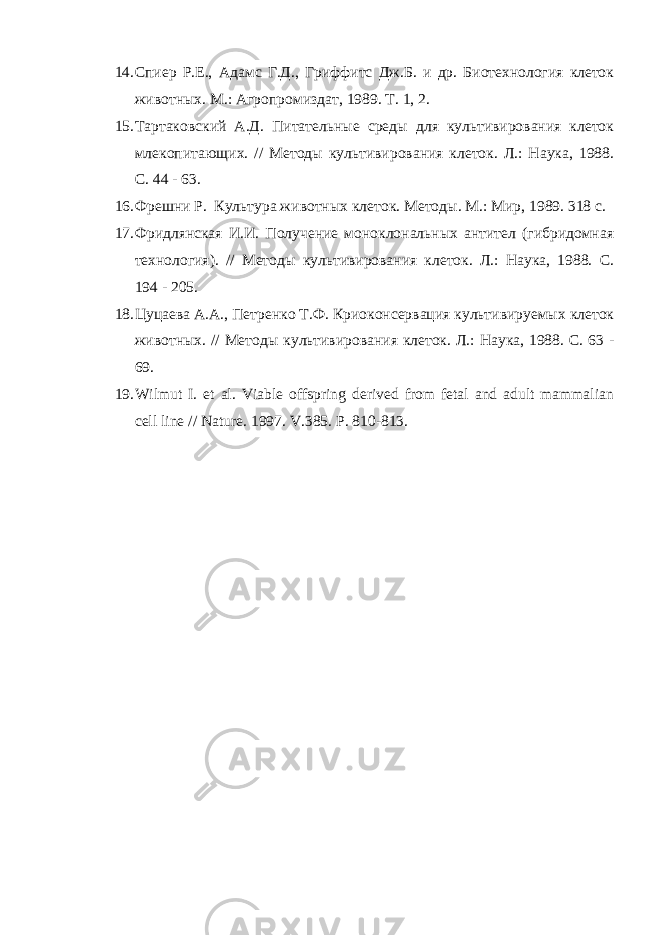 14. Спиер Р.Е., Адамс Г.Д., Гриффитс Дж.Б. и др. Биотехнология клеток животных. М.: Агропромиздат, 1989. Т. 1, 2. 15. Тартаковский А.Д. Питательные среды для культивирования клеток млекопитающих. // Методы культивирования клеток. Л.: Наука, 1988. С. 44 - 63. 16. Фрешни Р. Культура животных клеток. Методы. М.: Мир, 1989. 318 с. 17. Фридлянская И.И. Получение моноклональных антител (гибридомная технология). // Методы культивирования клеток. Л.: Наука, 1988. С. 194 - 205. 18. Цуцаева А.А., Петренко Т.Ф. Криоконсервация культивируемых клеток животных. // Методы культивирования клеток. Л.: Наука, 1988. С. 63 - 69. 19. Wilmut I. et al. Viable offspring derived from fetal and adult mammalian cell line // Nature. 1997. V.385. P. 810-813. 