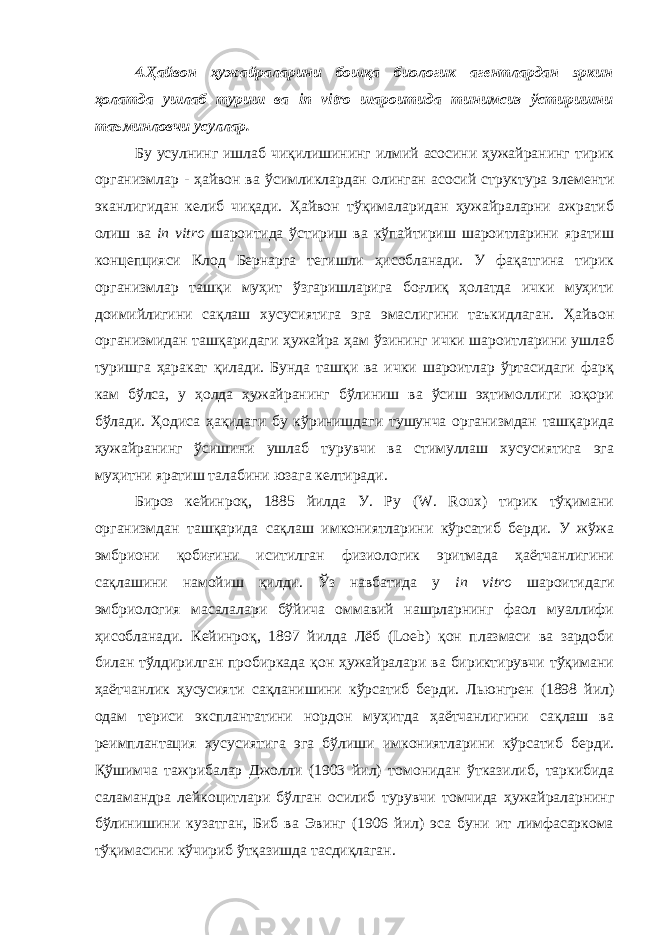 4.Ҳайвон ҳужайраларини бошқа биологик агентлардан эркин ҳолатда ушлаб туриш ва in vitro шароитида тинимсиз ўстиришни таъминловчи усуллар. Бу усулнинг ишлаб чиқилишининг илмий асосини ҳужайранинг тирик организмлар - ҳайвон ва ўсимликлардан олинган асосий структура элементи эканлигидан келиб чиқади. Ҳайвон тўқималаридан ҳужайраларни ажратиб олиш ва in vitro шароитида ўстириш ва кўпайтириш шароитларини яратиш концепцияси Клод Бернарга тегишли ҳисобланади. У фақатгина тирик организмлар ташқи муҳит ўзгаришларига боғлиқ ҳолатда ички муҳити доимийлигини сақлаш хусусиятига эга эмаслигини таъкидлаган. Ҳайвон организмидан ташқаридаги ҳужайра ҳам ўзининг ички шароитларини ушлаб туришга ҳаракат қилади. Бунда ташқи ва ички шароитлар ўртасидаги фарқ кам бўлса, у ҳолда ҳужайранинг бўлиниш ва ўсиш эҳтимоллиги юқори бўлади. Ҳодиса ҳақидаги бу кўринишдаги тушунча организмдан ташқарида ҳужайранинг ўсишини ушлаб турувчи ва стимуллаш хусусиятига эга муҳитни яратиш талабини юзага келтиради. Бироз кейинроқ, 1885 йилда У. Ру (W. Roux) тирик тўқимани организмдан ташқарида сақлаш имкониятларини кўрсатиб берди. У жўжа эмбриони қобиғини иситилган физиологик эритмада ҳаётчанлигини сақлашини намойиш қилди. Ўз навбатида у in vitro шароитидаги эмбриология масалалари бўйича оммавий нашрларнинг фаол муаллифи ҳисобланади. Кейинроқ, 1897 йилда Лёб (Loeb) қон плазмаси ва зардоби билан тўлдирилган пробиркада қон ҳужайралари ва бириктирувчи тўқимани ҳаётчанлик ҳусусияти сақланишини кўрсатиб берди. Льюнгрен (1898 йил) одам териси эксплантатини нордон муҳитда ҳаётчанлигини сақлаш ва реимплантация хусусиятига эга бўлиши имкониятларини кўрсатиб берди. Қўшимча тажрибалар Джолли (1903 йил) томонидан ўтказилиб, таркибида саламандра лейкоцитлари бўлган осилиб турувчи томчида ҳужайраларнинг бўлинишини кузатган, Биб ва Эвинг (1906 йил) эса буни ит лимфасаркома тўқимасини кўчириб ўтқазишда тасдиқлаган. 