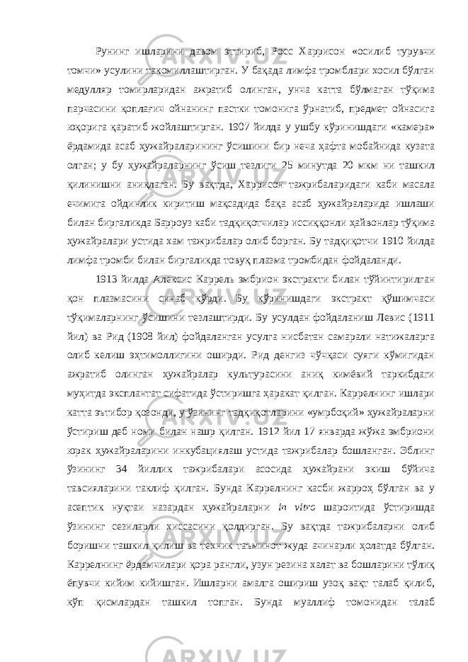 Ру нинг ишларини давом эттириб, Росс Харрисон « осилиб турувчи томчи » усулини такомиллаштирган. У бақада лимфа тромблари хосил бўлган медулляр томирларидан ажратиб олинган, унча катта бўлмаган тўқима парчасини қоплағич ойнанинг пастки томонига ўрнатиб, предмет ойнасига юқорига қаратиб жойлаштирган. 1907 йилда у ушбу кўринишдаги «камера» ёрдамида асаб ҳужайраларининг ўсишини бир неча ҳафта мобайнида кузата олган; у бу ҳужайраларнинг ўсиш тезлиги 25 минутда 20 мкм ни ташкил қилинишни аниқлаган. Бу вақтда, Харрисон тажрибаларидаги каби масала ечимига ойдинлик киритиш мақсадида бақа асаб ҳужайраларида ишлаши билан биргаликда Барроуз каби тадқиқотчилар иссиққонли ҳайвонлар тўқима ҳужайралари устида хам тажрибалар олиб борган. Бу тадқиқотчи 1910 йилда лимфа тромби билан биргаликда товуқ плазма тромбидан фойдаланди. 1913 йилда Алексис Каррель эмбрион экстракти билан тўйинтирилган қон плазмасини синаб кўрди. Бу кўринишдаги экстракт қўшимчаси тўқималарнинг ўсишини тезлаштирди. Бу усулдан фойдаланиш Левис (1911 йил) ва Рид (1908 йил) фойдаланган усулга нисбатан самарали натижаларга олиб келиш эҳтимоллигини оширди. Рид денгиз чўчқаси суяги кўмигидан ажратиб олинган ҳужайралар культурасини аниқ кимёвий таркибдаги муҳитда эксплантат сифатида ўстиришга ҳаракат қилган. Каррелнинг ишлари катта эътибор қозонди, у ўзининг тадқиқотларини «умрбоқий» ҳужайраларни ўстириш деб номи билан нашр қилган. 1912 йил 17 январда жўжа эмбриони юрак ҳужайраларини инкубациялаш устида тажрибалар бошланган. Эблинг ўзининг 34 йиллик тажрибалари асосида ҳужайрани экиш бўйича тавсияларини таклиф қилган. Бунда Каррелнинг касби жарроҳ бўлган ва у асептик нуқтаи назардан ҳужайраларни in vitro шароитида ўстиришда ўзининг сезиларли хиссасини қолдирган. Бу вақтда тажрибаларни олиб боришни ташкил қилиш ва техник таъминот жуда ачинарли ҳолатда бўлган. Каррелнинг ёрдамчилари қора рангли, узун резина халат ва бошларини тўлиқ ёпувчи кийим кийишган. Ишларни амалга ошириш узоқ вақт талаб қилиб, кўп қисмлардан ташкил топган. Бунда муаллиф томонидан талаб 