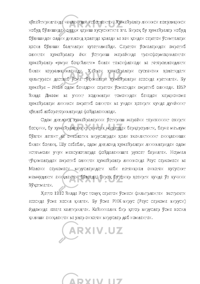 кўпайтирилганда чекланиши исботланган. Ҳужайралар линияси популяцияси нобуд бўлишидан олдин қариш хусусиятига эга. Бироқ бу ҳужайралар нобуд бўлишидан олдин диплоид ҳолатда қолади ва хеч қандан саратон ўсимталари ҳосил бўлиши белгилари кузатилмайди. Саратон ўсмаларидан ажратиб олинган ҳужайралар ёки ўстириш жараёнида трансформацияланган ҳужайралар «умри боқийлиги» билан тавсифланади ва гетероплоидлиги билан корреляцияланади. Ҳайвон ҳужайралари суспензия ҳолатидаги культураси дастлаб ўсма тўқималари ҳужайралари асосида яратилган. Бу ҳужайра – HeLa одам бачадони саратон ўсмасидан ажратиб олинади. 1952 йилда Джеем ва унинг ходимлари томонидан бачадон карционома ҳужайралари линияси ажратиб олинган ва ундан ҳозирги кунда дунёнинг кўплаб лабораторияларида фойдаланилади. Одам диплоид ҳужайраларини ўстириш жараёни тарихининг охирги босқичи, бу ҳужайраларнинг генетик жиҳатдан барқарорлиги, барча маълум бўлган латент ва онкологик вируслардан ҳоли эканлигининг аниқланиши билан боғлиқ. Шу сабабли, одам диплоид ҳужайралари линияларидан одам истеъмоли учун махсулотларда фойдаланишга рухсат берилган. Нормал тўқималардан ажратиб олинган ҳужайралар линиясида Раус саркомаси ва Молони саркомаси вирусларидаги каби потенциал онкоген хусусият мавжудлиги аниқланган бўлсада, бироқ бу фикр ҳозирги кунда ўз кучини йўқотмаган. Ҳатто 1910 йилда Раус товуқ саратон ўсмаси фильтрланган экстракти асосида ўсма хосил қилган. Бу ўсма РНК-вирус (Раус саркома вируси) ёрдамида юзага келтирилган. Кейинчалик бир қатор вируслар ўсма хосил қилиши аниқланган ва улар онкоген вируслар деб номланган. 