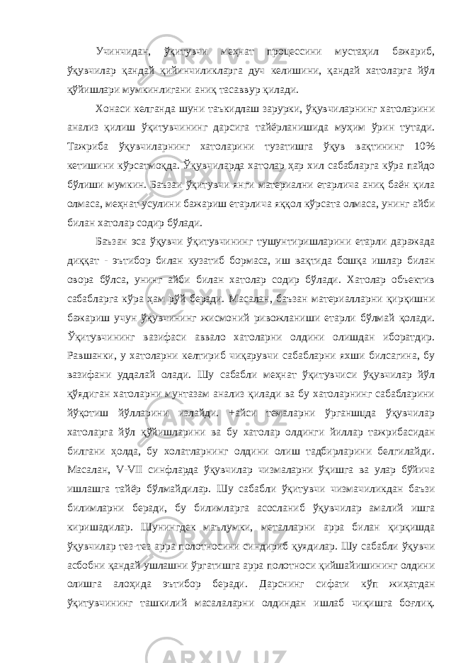 Учинчидан, ўқитувчи меҳнат процессини мустаҳил бажариб, ўқувчилар қандай қийинчиликларга дуч келишини, қандай хатоларга йўл қўйишлари мумкинлигани аниқ тасаввур қилади. Хонаси келганда шуни таъкидлаш зарурки, ўқувчиларнинг хатоларини анализ қилиш ўқитувчининг дарсига тайёрланишида муҳим ўрин тутади. Тажриба ўқувчиларнинг хатоларини тузатишга ўқув вақтининг 10% кетишини кўрсатмоқда. Ўқувчиларда хатолар ҳар хил сабабларга кўра пайдо бўлиши мумкин. Баъзаи ўқитувчи янги материални етарлича аниқ баён қила олмаса, меҳнат усулини бажариш етарлича яққол кўрсата олмаса, унинг айби билан хатолар содир бўлади. Баъзан эса ўқувчи ўқитувчининг тушунтиришларини етарли даражада диққат - эътибор билан кузатиб бормаса, иш вақтида бошқа ишлар билан овора бўлса, унинг айби билан хатолар содир бўлади. Хатолар объектив сабабларга кўра ҳам рўй беради. Масалан, баъзан материалларни қирқишни бажариш учун ўқувчининг жисмоний ривожланиши етарли бўлмай қолади. Ўқитувчининг вазифаси аввало хатоларни олдини олишдан иборатдир. Равшанки, у хатоларни келтириб чиқарувчи сабабларни яхши билсагина, бу вазифани уддалай олади. Шу сабабли меҳнат ўқитувчиси ўқувчилар йўл қўядиган хатоларни мунтазам анализ қилади ва бу хатоларнинг сабабларини йўқотиш йўлларини излайди. +айси темаларни ўрганшцда ўқувчилар хатоларга йўл қўйишларини ва бу хатолар олдинги йиллар тажрибасидан билгани ҳолда, бу холатларнинг олдини олиш тадбирларини белгилайди. Масалан, V-VII синфларда ўқувчилар чизмаларни ўқишга ва улар бўйича ишлашга тайёр бўлмайдилар. Шу сабабли ўқитувчи чизмачиликдан баъзи билимларни беради, бу билимларга асосланиб ўқувчилар амалий ишга киришадилар. Шунингдек маълумки, металларни арра билан қирқишда ўқувчилар тез-тез арра полотносини синдириб қуядилар. Шу сабабли ўқувчи асбобни қандай ушлашни ўргатишга арра полотноси қийшайишининг олдини олишга алоҳида эътибор беради. Дарснинг сифати кўп жиҳатдан ўқитувчининг ташкилий масалаларни олдиндан ишлаб чиқишга боғлиқ. 