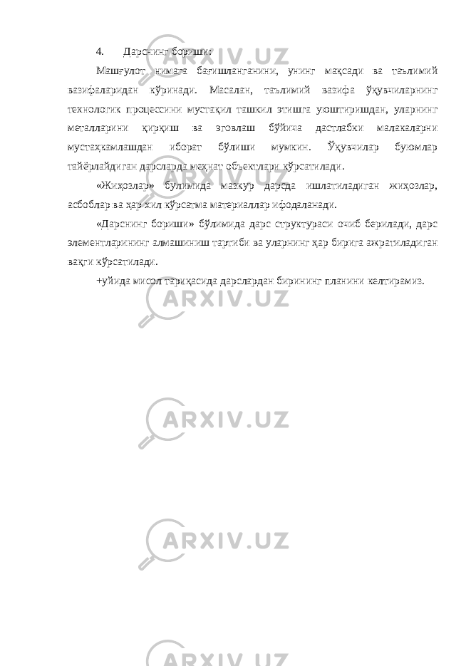 4. Дарснинг бориши: Машғулот нимага бағишланганини, унинг мақсади ва таълимий вазифаларидан кўринади. Масалан, таълимий вазифа ўқувчиларнинг технологик процессини мустақил ташкил этишга уюштиришдан, уларнинг металларини қирқиш ва эговлаш бўйича дастлабки малакаларни мустаҳкамлашдан иборат бўлиши мумкин. Ўқувчилар буюмлар тайёрлайдиган дарсларда меҳнат объектлари кўрсатилади. «Жиҳозлар» булимида мазкур дарсда ишлатиладиган жиҳозлар, асбоблар ва ҳар хил кўрсатма материаллар ифодаланади. «Дарснинг бориши» бўлимида дарс структураси очиб берилади, дарс элементларининг алмашиниш тартиби ва уларнинг ҳар бирига ажратиладиган вақги кўрсатилади. +уйида мисол тариқасида дарслардан бирининг планини келтирамиз. 