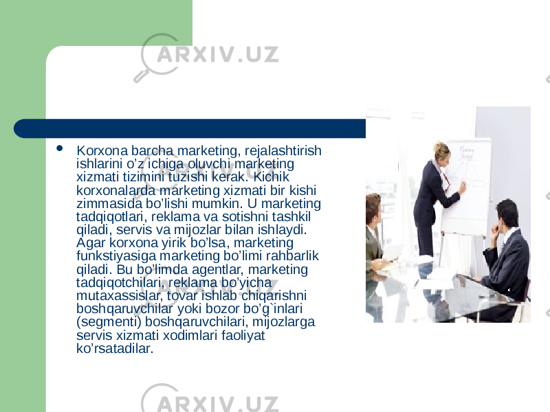  Korxona barcha marketing, rejalashtirish ishlarini o’z ichiga oluvchi marketing xizmati tizimini tuzishi kerak. Kichik korxonalarda marketing xizmati bir kishi zimmasida bo’lishi mumkin. U marketing tadqiqotlari, reklama va sotishni tashkil qiladi, servis va mijozlar bilan ishlaydi. Agar korxona yirik bo’lsa, marketing funkstiyasiga marketing bo’limi rahbarlik qiladi. Bu bo’limda agentlar, marketing tadqiqotchilari, reklama bo’yicha mutaxassislar, tovar ishlab chiqarishni boshqaruvchilar yoki bozor bo’g`inlari (segmenti) boshqaruvchilari, mijozlarga servis xizmati xodimlari faoliyat ko’rsatadilar. 