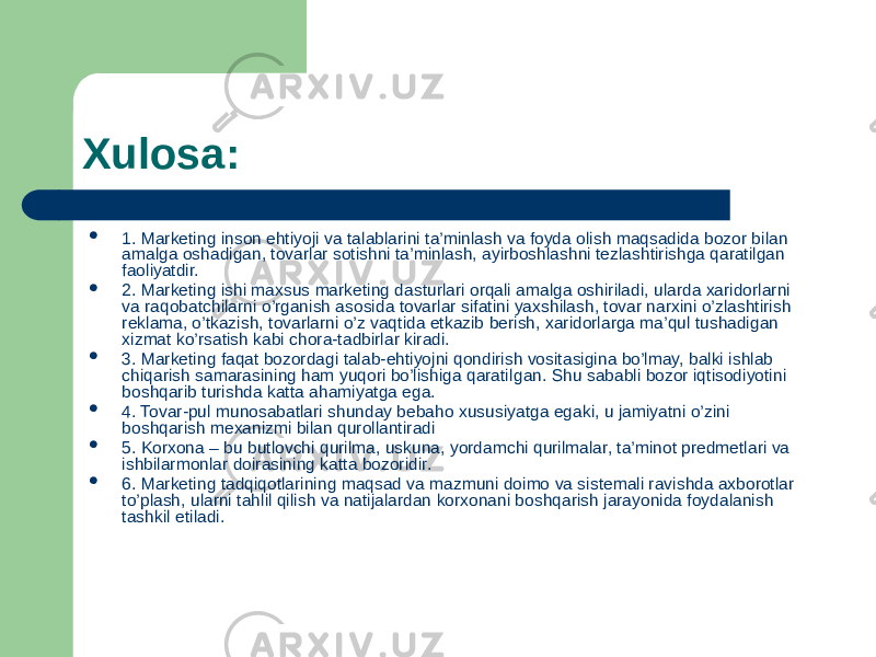 Xulosa:  1. Marketing inson ehtiyoji va talablarini ta’minlash va foyda olish maqsadida bozor bilan amalga oshadigan, tovarlar sotishni ta’minlash, ayirboshlashni tezlashtirishga qaratilgan faoliyatdir.  2. Marketing ishi maxsus marketing dasturlari orqali amalga oshiriladi, ularda xaridorlarni va raqobatchilarni o’rganish asosida tovarlar sifatini yaxshilash, tovar narxini o’zlashtirish reklama, o’tkazish, tovarlarni o’z vaqtida etkazib berish, xaridorlarga ma’qul tushadigan xizmat ko’rsatish kabi chora-tadbirlar kiradi.  3. Marketing faqat bozordagi talab-ehtiyojni qondirish vositasigina bo’lmay, balki ishlab chiqarish samarasining ham yuqori bo’lishiga qaratil gan. Shu sababli bozor iqtisodiyotini boshqarib turishda katta ahamiyatga ega.  4. Tovar-pul munosabatlari shunday bebaho xususiyatga egaki, u jamiyatni o’zini boshqarish mexanizmi bilan qurollantiradi  5. Korxona – bu butlovchi qurilma, uskuna, yordamchi qurilmalar, ta’minot predmetlari va ishbilarmonlar doirasining katta bozoridir.  6. Marketing tadqiqotlarining maqsad va mazmuni doimo va sistemali ravishda axborotlar to’plash, ularni tahlil qilish va natijalardan korxonani boshqarish jarayonida foydalanish tashkil etiladi. 