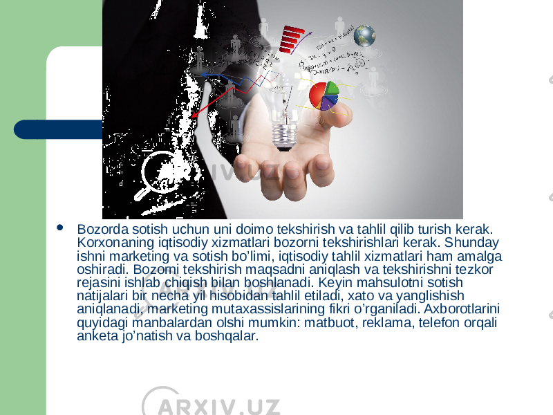  Bozorda sotish uchun uni doimo tekshirish va tahlil qilib turish kerak. Korxonaning iqtisodiy xizmatlari bozorni tekshirishlari kerak. Shunday ishni marketing va sotish bo’limi, iqtisodiy tahlil xizmatlari ham amalga oshiradi. Bozorni tekshirish maqsadni aniqlash va tekshirishni tezkor rejasini ishlab chiqish bilan boshlanadi. Keyin mahsulotni sotish natijalari bir necha yil hisobidan tahlil etiladi, xato va yanglishish aniqlanadi, marketing mutaxassislarining fikri o’rganiladi. Axborotlarini quyidagi manbalardan olshi mumkin: matbuot, reklama, telefon orqali anketa jo’natish va boshqalar. 