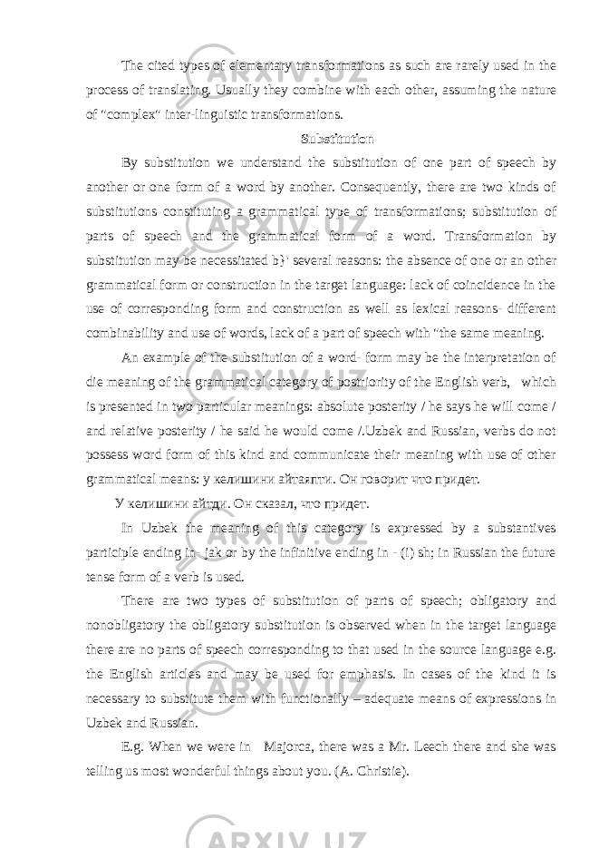 The cited types of elementary transformations as such are rarely used in the process of translating. Usually they combine with each other, assuming the nature of &#34;complex&#34; inter-linguistic transformations. Substitution By substitution we understand the substitution of one part of speech by another or one form of a word by another. Consequently, there are two kinds of substitutions constituting a grammatical type of transformations; substitution of parts of speech and the grammatical form of a word. Transformation by substitution may be necessitated b}&#39; several reasons: the absence of one or an other grammatical form or construction in the target language: lack of coincidence in the use of corresponding form and construction as well as lexical reasons- different combinability and use of words, lack of a part of speech with &#34;the same meaning. An example of the substitution of a word- form may be the interpretation of die meaning of the grammatical category of postriority of the English verb, which is presented in two particular meanings: absolute posterity / he says he will come / and relative posterity / he said he would come /.Uzbek and Russian, verbs do not possess word form of this kind and communicate their meaning with use of other grammatical means: у келишини айтаяпти. Он говорит что придет. У келишини айтди. Он сказал, что придет. In Uzbek the meaning of this category is expressed by a substantives participle ending in- jak or by the infinitive ending in - (i) sh; in Russian the future tense form of a verb is used. There are two types of substitution of parts of speech; obligatory and nonobligatory the obligatory substitution is observed when in the target language there are no parts of speech corresponding to that used in the source language e.g. the English articles and may be used for emphasis. In cases of the kind it is necessary to substitute them with functionally – adequate means of expressions in Uzbek and Russian. E.g. When we were in Majorca, there was a Mr. Leech there and she was telling us most wonderful things about you. ( A . Christie ). 