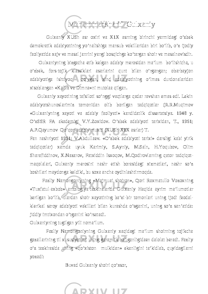 Muhammadsharif Gulxaniy Gulxaniy XUSh asr oxiri va X1X asrning birinchi yarmidagi o’zbek demokratik adabiyotining yo’nalishiga mansub vakillaridan biri bo’lib, o’z ijodiy faoliyatida xajv va masal janrini yangi bosqichga ko’targan shoir va masalnavisdir. Gulxaniyning bizgacha etib kelgan adabiy merosidan ma’lum bo’lishicha, u o’zbek, fors-tojik klassiklari asarlarini qunt bilan o’rgangan; obarbayjon adabiyotiga ishtiyoq qo’ygan, xind adabiyotining o’lmas durdonalaridan xisoblangan «Kalila va Dimna»ni mutolaa qilgan. Gulxaniy xayotining tafsiloti so’nggi vaqtlarga qadar ravshan emas edi. Lekin adabiyotshunoslarimiz tomonidan olib borilgan tadqiqotlar (R.R.Muqimov «Gulxaniyning xayoti va adabiy faoliyati» kandidatlik dissertatsiya. 1948 y. O’zSSR FA akademigi V.Y.Zoxidov. O’zbek adabiyoti tarixidan, T., 1961; A.P.Qayumov Qo’qon adabiy muxiti (XUSh-X1X asrlar) T. Fan nashriyoti 1961; V.Abdullaev. «O’zbek adabiyoti tarixi» darsligi kabi yirik tadqiqotlar) xamda uyuk Karimiy, S.Ayniy, M.Saln, H.Yoqubov, Olim Sharafiddinov, X.Nazarov, Fatxiddin Isxoqov, M.Qodirovlarning qator tadqiqot- maqolalari, Gulxaniy merosini nashr etish borasidagi xizmatlari, nashr so’z boshilari maydonga keldiki, bu soxa ancha oydinlashtirmoqda. Fazliy Namongoniyning «Majmuai shoiron», Qori Raxmatullo Vozoxning «Tuxfatul-axbob» antologiya-tazkiralarida Gulxaniy Haqida ayrim ma’lumotlar berilgan bo’lib, ulardan shoir xayotining ba’zi-bir tomonlari uning ijodi feodal- klerikal saroy adabiyoti vakillari bilan kurashda o’sganini, uning so’z san’atida: jiddiy imtixondan o’tganini ko’rsatadi. Gulxaniyning tugilgan yili noma’lum. Fazliy Namongoniyning Gulxaniy xaqidagi ma’lum shoirning tojikcha gazallarining til xususiyatlari uning garamlik bo’lganligidaen dalolat beradi. Fazliy o’z tazkirasida uning «qo’xiston mulkidan» ekanligini ta’kidlab, quyidagilarni yozadi: Buvad Gulxaniy shoiri qo’xsor, 