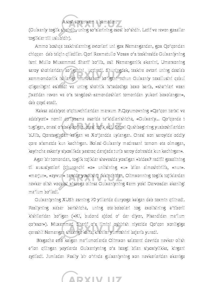  Asosi suxan xam u bemador. (Gulxaniy toglik shoirdir, uning so’zlarining asosi bo’shdir. Latif va ravon gazallar togliklar tili uslubidir). Ammo boshqa tazkiralarning avtorlari uni gox Namangandan, gox Qo’qondan chiqqan deb talqin qiladilar. Qori Raxmatullo Vozex o’z tazkirasida Gulxaniyning ismi Mullo Muxammad Sharif bo’lib, asli Namanganlik ekanini, Umarxoning saroy shoirlaridan bo’lganini uqtiradi. Shuningdek, tazkira avtori uning dastlab xammomdorlik ishlariga munosabati bo’lgani uchun Gulxaniy taxallusini qabul qilganligini eslatadi va uning shoirlik is’tedodiga baxo berib, «she’rlari vazn jixatidan ravon va o’z tengdosh-zamondoshlari tomonidan yukori baxolangan», deb qayd etadi. Keksa adabiyot o’qituvchilaridan marxum P.Qayumovning «Qo’qon tarixi va adabiyoti» nomli qo’lyozma asarida ta’kidlanishicha, «Gulxaniy... Qo’qonda t tugilgan, onasi o’zbek bo’lib, otasi tojik edi. Shoxi Qushbegining yuzboshilaridan bUlib, Qorategindan kelgan va Xo’jandda uylangan. Onasi xon saroyida oddiy qora xizmatda kun kechirgan. Bolasi-Gulxaniy madrasani tamom eta olmagan, keyincha askariy sipoxlikda pastroq darajada turib saroy doirasida kun kechirgan». Agar bir tomondan, toglik tojiklar shevasida yozilgan «bidex2 radifli gazalining til xususiyatlari (chunonchi «o» unlisining «u» bilan almashtirilib, «nun». «marjun», «ayvun» tarzida yozilishi) ikkinchidan, Olimxonning toglik tojiklardan navkar olish voqeasi xisobga olinsa Gulxaniyning ¢arm yoki Darvozdan ekanligi ma’lum bo’ladi. Gulxaniyning XUSh asrning 70-yillarida dunyoga kelgan deb taxmin qilinadi. Fazliyning xabar berishicha, uning ota-bobolari tog axolisining e’tiborli kishilaridan bo’lgan («Ki, budond ajdod o’ dar diyor, Pisandidan ma’lum qo’xsor»). Muxammad Sharif o’z ilmini oshirish niyatida Qo’qon xonligiga qarashli Namangan shaxriga kelib, kishilar yumushini bajarib yuradi. Bizgacha etib kelgan ma’lumotlarda Olimxon salatanti davrida navkar olish e’lon qilingan paytlarda Gulxaniyning o’z istagi bilan sipoxiylikka, kirgani aytiladi. Jumladan Fazliy bir o’rinda gulxaniyning xon navkarlaridan ekaniga 