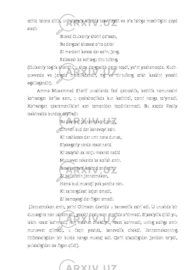 ochiq ishora qilib, uni sipoxiy sifatida tasvirlaydi va o’z ishiga moxirligini qayd etadi: Buvad Gulxaniy shoiri qo’xsor, Ba dargoxi shoxest o’ro qaror Zi mardoni korest dar zo’ru jang. Saloxash ba kaf tegu tiru tufang. (Gulxaniy toglik shoirdir, u shox dargoxida qaror topdi, ya’ni yashamoqda. Kuch- quvvatda va jangda mardlikdandir, tig va tir-tufang otish kasbini yaxshi egallagandir). Ammo Muxammad Sharif urushlarda faol qatnashib, botirlik namunasini ko’rsatgan bo’lsa xam, u qashshoqlikda kun kechirdi, qorni nonga to’ymadi. Ko’rsatgan qaxramonliklari xon tomonidan taqdirlanmadi. Bu xaqda Fazliy tazkirasida bunday deyiladi: Ba davroni jannatmakoni amir, Chunon bud dar benavoyi asir. Ki nashkasta dar umr none durust, Sipoxgariy narda roxat narid Ki osoyish az ranju mexnat nadid Muruvvat nakarda ba xolish amir. Base benavoi kashnd on faqir, Zi beiltifotin jannatmakon, Hame bud muxtoji yak parcha non. Ki az tangdasti bajon omadi, Zi bemoyagi dar figon omadi. (Jannatmakon amir, ya’ni Olimxon davrida u benavolik asiri edi. U urushda bir durustgina non ushatmadi, yaxshi dasturxon atrofida o’tirmadi. Sipoxiylik qildi-yu, lekin roxat ko’rmadi, ranj-mexnat chekdiyu, roxat ko’rmadi, uning xoliga amir muruvvat qilmadi, u faqir yashab, benavolik chekdi. Jannatmakonning iltifotsizligidan bir burda nonga muxtoj edi. Qo’li qisqaligidan jonidan to’ydi, pulsizligidan ox-figon qildi). 