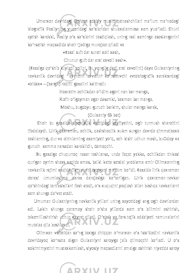  Umarxon davridagi Qo’qon adabiy muxiti qatnashchilari ma’lum ma’nodagi biografik Fazliyning yuqoridagi so’zlaridan shubxalanmasa xam yuo’ladi. Shuni aytish kerakki, Fazliy o’z so’zlarini tasdiqlash, uning real zaminga asoslanganini ko’rsatish maqsadida shoir ijodiga murojaat qiladi va «¢azal suft dar surati xoli xesh, Chunun guft dar arzi axvoli xesh». (¢azalga qo’shib kuyladi xolini, Bu yanglig dedi arzi axvolini) deya Gulxaniyning navkarlik davridagi ayanchli axvolini ko’rsatuvchi avtobiografik xarakterdagi «bidex» – (bergil) radifli gazalini keltiradi: Hazratim ochlikdan o’ldim egani non ber menga, Kofir o’lgayman agar desamki, baxmon ber manga. Moshu, bugdoyu guruch berkim, shular menga kerak, (Gulxaniy 63-bet) Shoir bu gazalda sipoxiylik vaqtidagi kayfiyatini, ogir turmush sharoitini ifodalaydi. Lirik qaxramon, ochlik, qashshoqlik xukm surgan davrda qimmatbaxo toshlarning, dur va oltinlarning axamiyati yo’q, och kishi uchun mosh, buGdoy va guruch xamma narsadan keraklidir, demoqchi. Bu gazalga chuqurroq nazar tashlansa, unda faqat yakka, ochlikdan tinkasi qurigan ayrim shaxs xaqida emas, balki katta sotsial problema-amir Olimxonning navkarlik rejimi xaqida fikr yuritilayotgani ma’lum bo’ldi. ¢azalda lirik qaxramon obrazi umumlashma obraz darajasiga ko’tarilgan. Lirik qaxramon-navkar qo’shindagi tartibsizlikni fosh etadi, o’z xuquqini yoqlash bilan boshqa navkarlarni xam shunga da’vat etadi. Umuman Gulxaniyning navkarlik yillari uning xayotidagi eng ogir davrlardan edi. Lekin shunga qaramay shoir o’sha yillarda xam o’z bilimini oshirish, takomillashtirish uchun gayrat qiladi. O’zbek va fors-tojik adabiyoti namunalarini mutolaa qila boshlaydi. Olimxon vafotidan so’ng taxtga chiqqan o’marxon o’z iste’dodini navkarlik davridayoq ko’rsata olgan Gulxaniyni saroyga jalb qilmoqchi bo’ladi. U o’z xokimimyatini mustaxkamlash, siyosiy maqsadlarni amalga oshirish niyatida saroy 