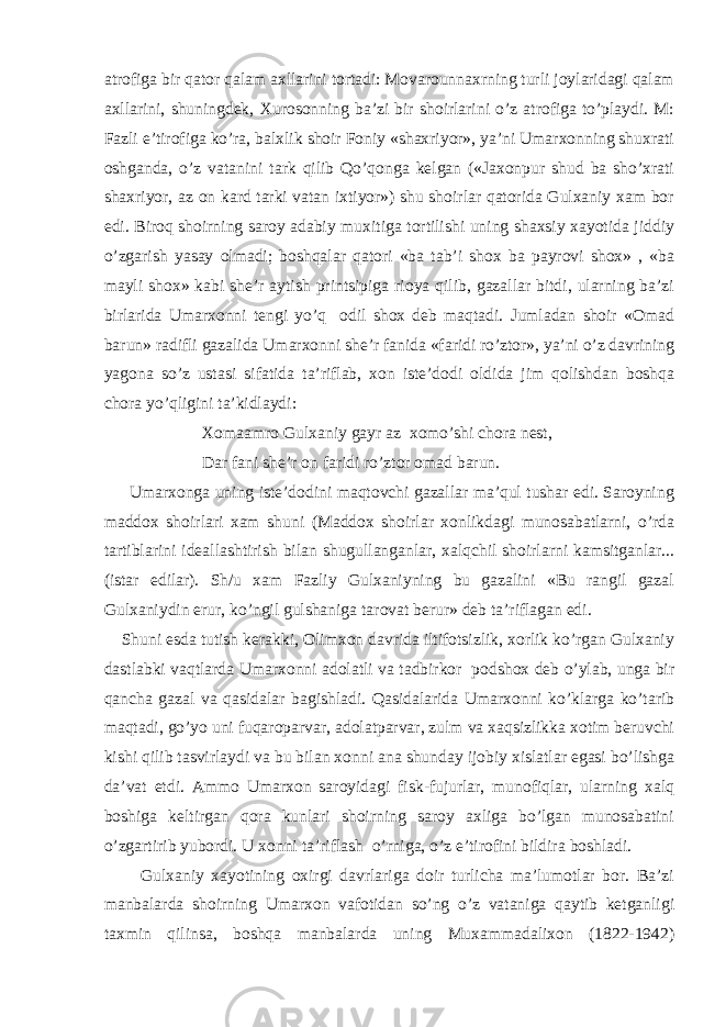 atrofiga bir qator qalam axllarini tortadi: Movarounnaxrning turli joylaridagi qalam axllarini, shuningdek, Xurosonning ba’zi bir shoirlarini o’z atrofiga to’playdi. M: Fazli e’tirofiga ko’ra, balxlik shoir Foniy «shaxriyor», ya’ni Umarxonning shuxrati oshganda, o’z vatanini tark qilib Qo’qonga kelgan («Jaxonpur shud ba sho’xrati shaxriyor, az on kard tarki vatan ixtiyor») shu shoirlar qatorida Gulxaniy xam bor edi. Biroq shoirning saroy adabiy muxitiga tortilishi uning shaxsiy xayotida jiddiy o’zgarish yasay olmadi; boshqalar qatori «ba tab’i shox ba payrovi shox» , «ba mayli shox» kabi she’r aytish printsipiga rioya qilib, gazallar bitdi, ularning ba’zi birlarida Umarxonni tengi yo’q odil shox deb maqtadi. Jumladan shoir «Omad barun» radifli gazalida Umarxonni she’r fanida «faridi ro’ztor», ya’ni o’z davrining yagona so’z ustasi sifatida ta’riflab, xon iste’dodi oldida jim qolishdan boshqa chora yo’qligini ta’kidlaydi: Xomaamro Gulxaniy gayr az xomo’shi chora nest, Dar fani she’r on faridi ro’ztor omad barun. Umarxonga uning iste’dodini maqtovchi gazallar ma’qul tushar edi. Saroyning maddox shoirlari xam shuni (Maddox shoirlar xonlikdagi munosabatlarni, o’rda tartiblarini ideallashtirish bilan shugullanganlar, xalqchil shoirlarni kamsitganlar... (istar edilar). Sh/u xam Fazliy Gulxaniyning bu gazalini «Bu rangil gazal Gulxaniydin erur, ko’ngil gulshaniga tarovat berur» deb ta’riflagan edi. Shuni esda tutish kerakki, Olimxon davrida iltifotsizlik, xorlik ko’rgan Gulxaniy dastlabki vaqtlarda Umarxonni adolatli va tadbirkor podshox deb o’ylab, unga bir qancha gazal va qasidalar bagishladi. Qasidalarida Umarxonni ko’klarga ko’tarib maqtadi, go’yo uni fuqaroparvar, adolatparvar, zulm va xaqsizlikka xotim beruvchi kishi qilib tasvirlaydi va bu bilan xonni ana shunday ijobiy xislatlar egasi bo’lishga da’vat etdi. Ammo Umarxon saroyidagi fisk-fujurlar, munofiqlar, ularning xalq boshiga keltirgan qora kunlari shoirning saroy axliga bo’lgan munosabatini o’zgartirib yubordi. U xonni ta’riflash o’rniga, o’z e’tirofini bildira boshladi. Gulxaniy xayotining oxirgi davrlariga doir turlicha ma’lumotlar bor. Ba’zi manbalarda shoirning Umarxon vafotidan so’ng o’z vataniga qaytib ketganligi taxmin qilinsa, boshqa manbalarda uning Muxammadalixon (1822-1942) 