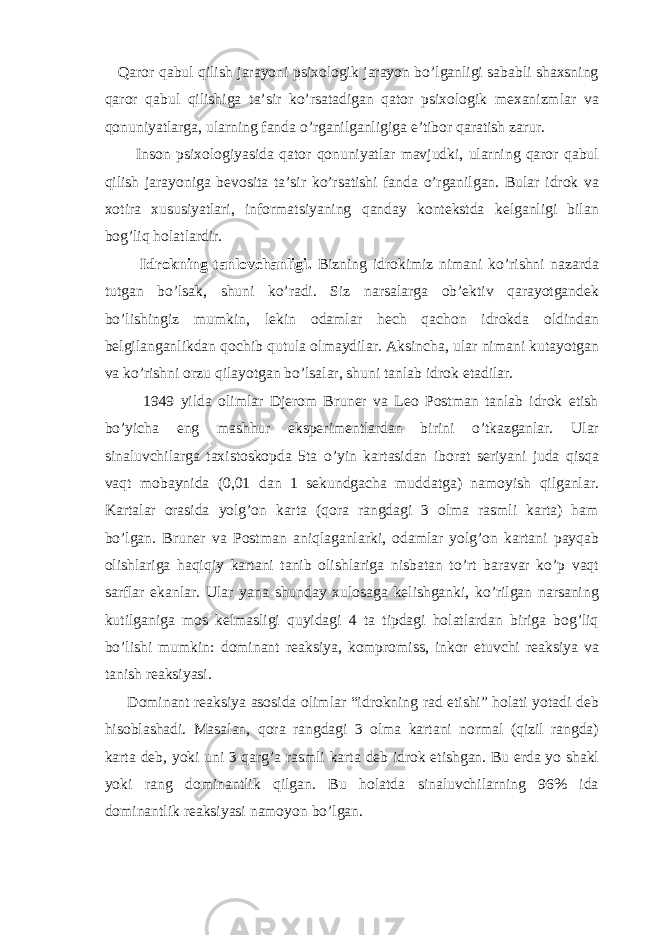  Qaror qabul qilish jarayoni psixologik jarayon bo’lganligi sababli shaxsning qaror qabul qilishiga ta’sir ko’rsatadigan qator psixologik mexanizmlar va qonuniyatlarga, ularning fanda o’rganilganligiga e’tibor qaratish zarur. Inson psixologiyasida qator qonuniyatlar mavjudki, ularning qaror qabul qilish jarayoniga bevosita ta’sir ko’rsatishi fanda o’rganilgan. Bular idrok va xotira xususiyatlari, informatsiyaning qanday kontekstda kelganligi bilan bog’liq holatlardir. Idrokning tanlovchanligi. Bizning idrokimiz nimani ko’rishni nazarda tutgan bo’lsak, shuni ko’radi. Siz narsalarga ob’ektiv qarayotgandek bo’lishingiz mumkin, lekin odamlar hech qachon idrokda oldindan belgilanganlikdan qochib qutula olmaydilar. Aksincha, ular nimani kutayotgan va ko’rishni orzu qilayotgan bo’lsalar, shuni tanlab idrok etadilar. 1949 yilda olimlar Djerom Bruner va Leo Postman tanlab idrok etish bo’yicha eng mashhur eksperimentlardan birini o’tkazganlar. Ular sinaluvchilarga taxistoskopda 5ta o’yin kartasidan iborat seriyani juda qisqa vaqt mobaynida (0,01 dan 1 sekundgacha muddatga) namoyish qilganlar. Kartalar orasida yolg’on karta (qora rangdagi 3 olma rasmli karta) ham bo’lgan. Bruner va Postman aniqlaganlarki, odamlar yolg’on kartani payqab olishlariga haqiqiy kartani tanib olishlariga nisbatan to’rt baravar ko’p vaqt sarflar ekanlar. Ular yana shunday xulosaga kelishganki, ko’rilgan narsaning kutilganiga mos kelmasligi quyidagi 4 ta tipdagi holatlardan biriga bog’liq bo’lishi mumkin: dominant reaksiya, kompromiss, inkor etuvchi reaksiya va tanish reaksiyasi. Dominant reaksiya asosida olimlar “idrokning rad etishi” holati yotadi deb hisoblashadi. Masalan, qora rangdagi 3 olma kartani normal (qizil rangda) karta deb, yoki uni 3 qarg’a rasmli karta deb idrok etishgan. Bu erda yo shakl yoki rang dominantlik qilgan. Bu holatda sinaluvchilarning 96% ida dominantlik reaksiyasi namoyon bo’lgan. 