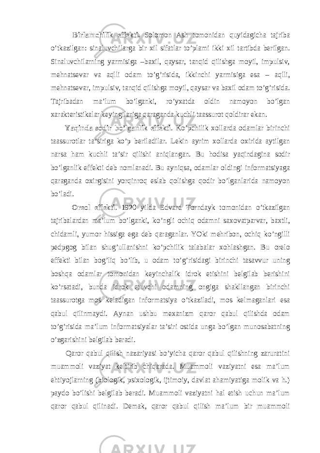  Birlamchilik effekti. Solomon Ash tomonidan quyidagicha tajriba o’tkazilgan: sinaluvchilarga bir xil sifatlar to’plami ikki xil tartibda berilgan. Sinaluvchilarning yarmisiga –baxil, qaysar, tanqid qilishga moyil, impulsiv, mehnatsevar va aqlli odam to’g’risida, ikkinchi yarmisiga esa – aqlli, mehnatsevar, impulsiv, tanqid qilishga moyil, qaysar va baxil odam to’g’risida. Tajribadan ma’lum bo’lganki, ro’yxatda oldin namoyon bo’lgan xarakteristikalar keyingilariga qaraganda kuchli taassurot qoldirar ekan. Yaqinda sodir bo’lganlik effekti . Ko’pchilik xollarda odamlar birinchi taassurotlar ta’siriga ko’p beriladilar. Lekin ayrim xollarda oxirida aytilgan narsa ham kuchli ta’sir qilishi aniqlangan. Bu hodisa yaqindagina sodir bo’lganlik effekti deb nomlanadi. Bu ayniqsa, odamlar oldingi informatsiyaga qaraganda oxirgisini yorqinroq eslab qolishga qodir bo’lganlarida namoyon bo’ladi. Oreol effekti . 1920 yilda Edvard Torndayk tomonidan o’tkazilgan tajribalardan ma’lum bo’lganki, ko’ngli ochiq odamni saxovatparvar, baxtli, chidamli, yumor hissiga ega deb qaraganlar. YOki mehribon, ochiq ko’ngilli pedpgog bilan shug’ullanishni ko’pchilik talabalar xohlashgan. Bu orelo effekti bilan bog’liq bo’lib, u odam to’g’risidagi birinchi tasavvur uning boshqa odamlar tomonidan keyinchalik idrok etishini belgilab berishini ko’rsatadi, bunda idrok etuvchi odamning ongiga shakllangan birinchi taassurotga mos keladigan informatsiya o’tkaziladi, mos kelmaganlari esa qabul qilinmaydi. Aynan ushbu mexanizm qaror qabul qilishda odam to’g’risida ma’lum informatsiyalar ta’siri ostida unga bo’lgan munosabatning o’zgarishini belgilab beradi. Qaror qabul qilish nazariyasi bo’yicha qaror qabul qilishning zaruratini muammoli vaziyat keltirib chiqarada. Muammoli vaziyatni esa ma’lum ehtiyojlarning (biologik, psixologik, ijtimoiy, davlat ahamiyatiga molik va h.) paydo bo’lishi belgilab beradi. Muammoli vaziyatni hal etish uchun ma’lum qaror qabul qilinadi. Demak, qaror qabul qilish ma’lum bir muammoli 